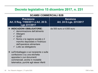 Avv. Massimo Alpigiani | 17 aprile 2020 CMS in Italia
Decreto legislativo 15 dicembre 2017, n. 231
48
Previsione
Art. 8 Reg. 1169/2011 e Art. 20 D.
Lgs 231/2017
Sanzione
Art. 24 D.Lgs. 231/2017
❖ INDICAZIONI OBBLIGATORIE:
✓ denominazione dell’alimento
✓ Allergeni
✓ QUID
✓ Nome o la ragione sociale o il
marchio depositato e l'indirizzo
dell'operatore alimentare
✓ Lotto se obbligatorio
❖ sull'imballaggio o sul recipiente o sulla
confezione o su una etichetta
appostavi o sui documenti
commerciali, anche in modalità
telematica, purché agli stessi riferiti
da 500 euro a 4.000 euro
SCAMBI COMMERCIALI B2B
 