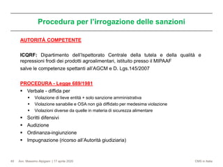 Avv. Massimo Alpigiani | 17 aprile 2020 CMS in Italia
Procedura per l’irrogazione delle sanzioni
49
AUTORITÀ COMPETENTE
ICQRF: Dipartimento dell’Ispettorato Centrale della tutela e della qualità e
repressioni frodi dei prodotti agroalimentari, istituito presso il MIPAAF
salve le competenze spettanti all’AGCM e D. Lgs.145/2007
PROCEDURA - Legge 689/1981
▪ Verbale - diffida per
▪ Violazione di lieve entità + solo sanzione amministrativa
▪ Violazione sanabilie e OSA non già diffidato per medesima violazione
▪ Violazioni diverse da quelle in materia di sicurezza alimentare
▪ Scritti difensivi
▪ Audizione
▪ Ordinanza-ingiunzione
▪ Impugnazione (ricorso all’Autorità giudiziaria)
 