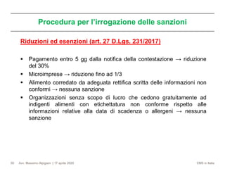 Avv. Massimo Alpigiani | 17 aprile 2020 CMS in Italia
Procedura per l’irrogazione delle sanzioni
50
Riduzioni ed esenzioni (art. 27 D.Lgs. 231/2017)
▪ Pagamento entro 5 gg dalla notifica della contestazione → riduzione
del 30%
▪ Microimprese → riduzione fino ad 1/3
▪ Alimento corredato da adeguata rettifica scritta delle informazioni non
conformi → nessuna sanzione
▪ Organizzazioni senza scopo di lucro che cedono gratuitamente ad
indigenti alimenti con etichettatura non conforme rispetto alle
informazioni relative alla data di scadenza o allergeni → nessuna
sanzione
 