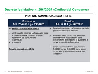 Avv. Massimo Alpigiani | 17 aprile 2020 CMS in Italia
Decreto legislativo n. 206/2005 «Codice del Consumo»
51
Previsione
Artt. 20-26 D. Lgs. 206/2005
Sanzioni
Art. 27 D. Lgs. 206/2005
❖ pratica commerciale scorretta:
✓ contraria alla diligenza professionale, falsa
o idonea a falsare il comportamento
economico del consumatore
✓ ingannevoli
✓ aggressive
Autorità competente: AGCM
✓ Divieto di continuazione/sospensione delle
pratiche commerciali scorrette
✓ Assunzione dell'impegno di porre fine
all'infrazione + pubblicazione della
dichiarazione dell'impegno in questione a
cura e spese del professionista
✓ sanzione amministrativa pecuniaria da
5.000,00 euro a 5.000.000 euro, tenuto
conto della gravità e della durata della
violazione
PRATICHE COMMERCIALI SCORRETTE
 