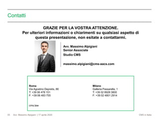 Avv. Massimo Alpigiani | 17 aprile 2020 CMS in Italia
Contatti
55
Avv. Massimo Alpigiani
Senior Associate
Studio CMS
massimo.alpigiani@cms-aacs.com
Roma Milano
Via Agostino Depretis, 86 Galleria Passarella, 1
T: +39 06 478 151 T: +39 02 8928 3800
F: +39 06 483 755 F: +39 02 4801 2914
cms.law
GRAZIE PER LA VOSTRA ATTENZIONE.
Per ulteriori informazioni o chiarimenti su qualsiasi aspetto di
questa presentazione, non esitate a contattarmi.
 