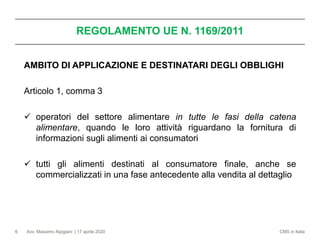 Avv. Massimo Alpigiani | 17 aprile 2020 CMS in Italia6
AMBITO DI APPLICAZIONE E DESTINATARI DEGLI OBBLIGHI
Articolo 1, comma 3
✓ operatori del settore alimentare in tutte le fasi della catena
alimentare, quando le loro attività riguardano la fornitura di
informazioni sugli alimenti ai consumatori
✓ tutti gli alimenti destinati al consumatore finale, anche se
commercializzati in una fase antecedente alla vendita al dettaglio
REGOLAMENTO UE N. 1169/2011
 