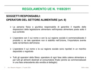 Avv. Massimo Alpigiani | 17 aprile 2020 CMS in Italia
REGOLAMENTO UE N. 1169/2011
7
SOGGETTI RESPONSABILI:
OPERATORI DEL SETTORE ALIMENTARE (art. 8)
➢ La persona fisica o giuridica responsabile di garantire il rispetto delle
disposizioni della legislazione alimentare nell'impresa alimentare posta sotto il
suo controllo
➢ L’operatore con il cui nome o con la cui ragione sociale è commercializzato il
prodotto o, se tale operatore non è stabilito nell’Unione, l’importatore avente
sede nel territorio dell’Unione
➢ L’operatore il cui nome o la cui ragione sociale sono riportati in un marchio
depositato o registrato
➢ Tutti gli operatori della filiera: operatore di ogni fase della catena alimentare e
per tutti gli alimenti destinati al consumatore finale (anche se commercializzati
in una fase antecedente alla vendita al dettaglio)
 