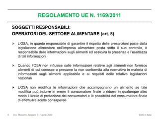 Avv. Massimo Alpigiani | 17 aprile 2020 CMS in Italia
REGOLAMENTO UE N. 1169/2011
8
SOGGETTI RESPONSABILI:
OPERATORI DEL SETTORE ALIMENTARE (art. 8)
➢ L’OSA, in quanto responsabile di garantire il rispetto delle prescrizioni poste dalla
legislazione alimentare nell’impresa alimentare posta sotto il suo controllo, è
responsabile delle informazioni sugli alimenti ed assicura la presenza e l’esattezza
di tali informazioni
➢ Quando l’OSA non influisce sulle informazioni relative agli alimenti non fornisce
alimenti di cui conosce o presume la non conformità alla normativa in materia di
informazioni sugli alimenti applicabile e ai requisiti delle relative legislazioni
nazionali
➢ L’OSA non modifica le informazioni che accompagnano un alimento se tale
modifica può indurre in errore il consumatore finale o ridurre in qualunque altro
modo il livello di protezione dei consumatori e le possibilità del consumatore finale
di effettuare scelte consapevoli
 