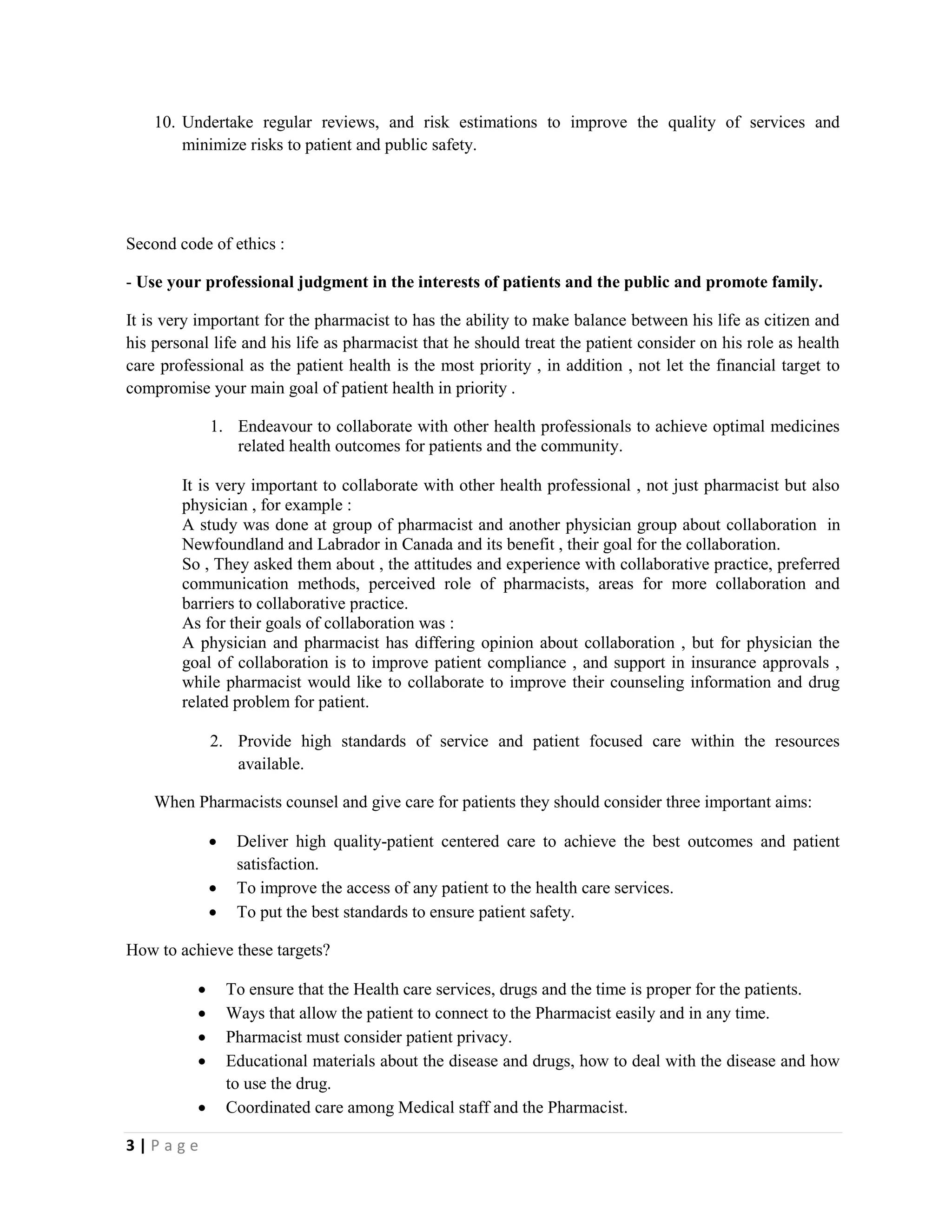 3 | P a g e
10. Undertake regular reviews, and risk estimations to improve the quality of services and
minimize risks to patient and public safety.
Second code of ethics :
- Use your professional judgment in the interests of patients and the public and promote family.
It is very important for the pharmacist to has the ability to make balance between his life as citizen and
his personal life and his life as pharmacist that he should treat the patient consider on his role as health
care professional as the patient health is the most priority , in addition , not let the financial target to
compromise your main goal of patient health in priority .
1. Endeavour to collaborate with other health professionals to achieve optimal medicines
related health outcomes for patients and the community.
It is very important to collaborate with other health professional , not just pharmacist but also
physician , for example :
A study was done at group of pharmacist and another physician group about collaboration in
Newfoundland and Labrador in Canada and its benefit , their goal for the collaboration.
So , They asked them about , the attitudes and experience with collaborative practice, preferred
communication methods, perceived role of pharmacists, areas for more collaboration and
barriers to collaborative practice.
As for their goals of collaboration was :
A physician and pharmacist has differing opinion about collaboration , but for physician the
goal of collaboration is to improve patient compliance , and support in insurance approvals ,
while pharmacist would like to collaborate to improve their counseling information and drug
related problem for patient.
2. Provide high standards of service and patient focused care within the resources
available.
When Pharmacists counsel and give care for patients they should consider three important aims:
 Deliver high quality-patient centered care to achieve the best outcomes and patient
satisfaction.
 To improve the access of any patient to the health care services.
 To put the best standards to ensure patient safety.
How to achieve these targets?
 To ensure that the Health care services, drugs and the time is proper for the patients.
 Ways that allow the patient to connect to the Pharmacist easily and in any time.
 Pharmacist must consider patient privacy.
 Educational materials about the disease and drugs, how to deal with the disease and how
to use the drug.
 Coordinated care among Medical staff and the Pharmacist.
 