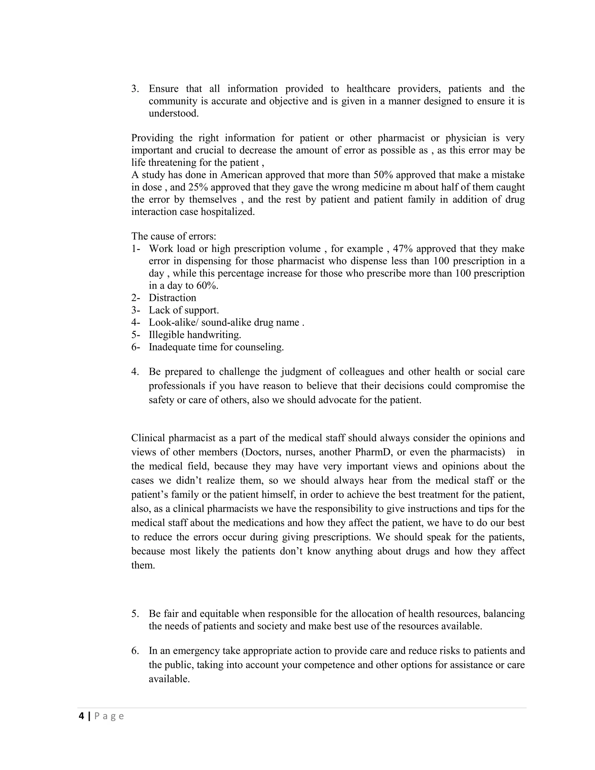 4 | P a g e
3. Ensure that all information provided to healthcare providers, patients and the
community is accurate and objective and is given in a manner designed to ensure it is
understood.
Providing the right information for patient or other pharmacist or physician is very
important and crucial to decrease the amount of error as possible as , as this error may be
life threatening for the patient ,
A study has done in American approved that more than 50% approved that make a mistake
in dose , and 25% approved that they gave the wrong medicine m about half of them caught
the error by themselves , and the rest by patient and patient family in addition of drug
interaction case hospitalized.
The cause of errors:
1- Work load or high prescription volume , for example , 47% approved that they make
error in dispensing for those pharmacist who dispense less than 100 prescription in a
day , while this percentage increase for those who prescribe more than 100 prescription
in a day to 60%.
2- Distraction
3- Lack of support.
4- Look-alike/ sound-alike drug name .
5- Illegible handwriting.
6- Inadequate time for counseling.
4. Be prepared to challenge the judgment of colleagues and other health or social care
professionals if you have reason to believe that their decisions could compromise the
safety or care of others, also we should advocate for the patient.
Clinical pharmacist as a part of the medical staff should always consider the opinions and
views of other members (Doctors, nurses, another PharmD, or even the pharmacists) in
the medical field, because they may have very important views and opinions about the
cases we didn’t realize them, so we should always hear from the medical staff or the
patient’s family or the patient himself, in order to achieve the best treatment for the patient,
also, as a clinical pharmacists we have the responsibility to give instructions and tips for the
medical staff about the medications and how they affect the patient, we have to do our best
to reduce the errors occur during giving prescriptions. We should speak for the patients,
because most likely the patients don’t know anything about drugs and how they affect
them.
5. Be fair and equitable when responsible for the allocation of health resources, balancing
the needs of patients and society and make best use of the resources available.
6. In an emergency take appropriate action to provide care and reduce risks to patients and
the public, taking into account your competence and other options for assistance or care
available.
 