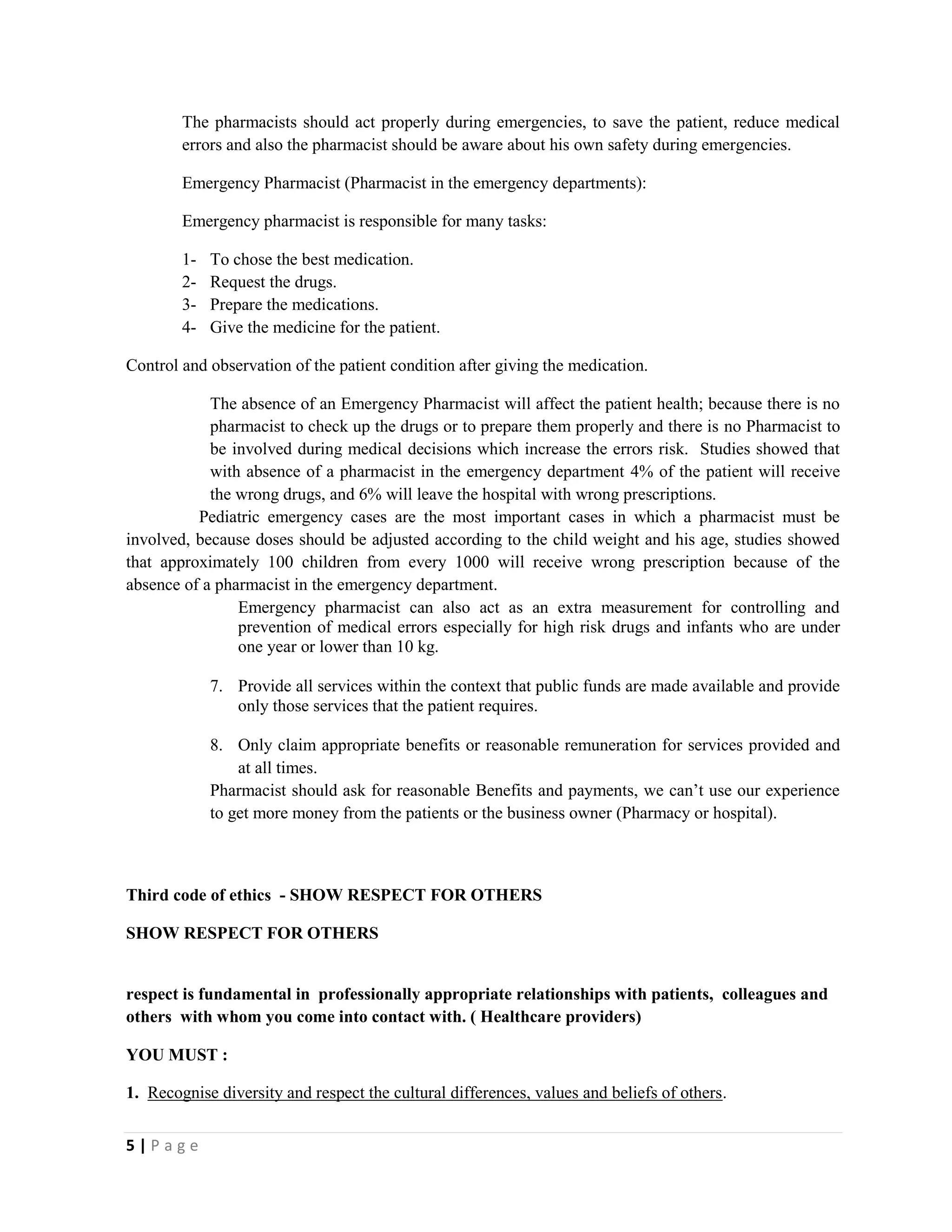 5 | P a g e
The pharmacists should act properly during emergencies, to save the patient, reduce medical
errors and also the pharmacist should be aware about his own safety during emergencies.
Emergency Pharmacist (Pharmacist in the emergency departments):
Emergency pharmacist is responsible for many tasks:
1- To chose the best medication.
2- Request the drugs.
3- Prepare the medications.
4- Give the medicine for the patient.
Control and observation of the patient condition after giving the medication.
The absence of an Emergency Pharmacist will affect the patient health; because there is no
pharmacist to check up the drugs or to prepare them properly and there is no Pharmacist to
be involved during medical decisions which increase the errors risk. Studies showed that
with absence of a pharmacist in the emergency department 4% of the patient will receive
the wrong drugs, and 6% will leave the hospital with wrong prescriptions.
Pediatric emergency cases are the most important cases in which a pharmacist must be
involved, because doses should be adjusted according to the child weight and his age, studies showed
that approximately 100 children from every 1000 will receive wrong prescription because of the
absence of a pharmacist in the emergency department.
Emergency pharmacist can also act as an extra measurement for controlling and
prevention of medical errors especially for high risk drugs and infants who are under
one year or lower than 10 kg.
7. Provide all services within the context that public funds are made available and provide
only those services that the patient requires.
8. Only claim appropriate benefits or reasonable remuneration for services provided and
at all times.
Pharmacist should ask for reasonable Benefits and payments, we can’t use our experience
to get more money from the patients or the business owner (Pharmacy or hospital).
Third code of ethics - SHOW RESPECT FOR OTHERS
SHOW RESPECT FOR OTHERS
respect is fundamental in professionally appropriate relationships with patients, colleagues and
others with whom you come into contact with. ( Healthcare providers)
YOU MUST :
1. Recognise diversity and respect the cultural differences, values and beliefs of others.
 