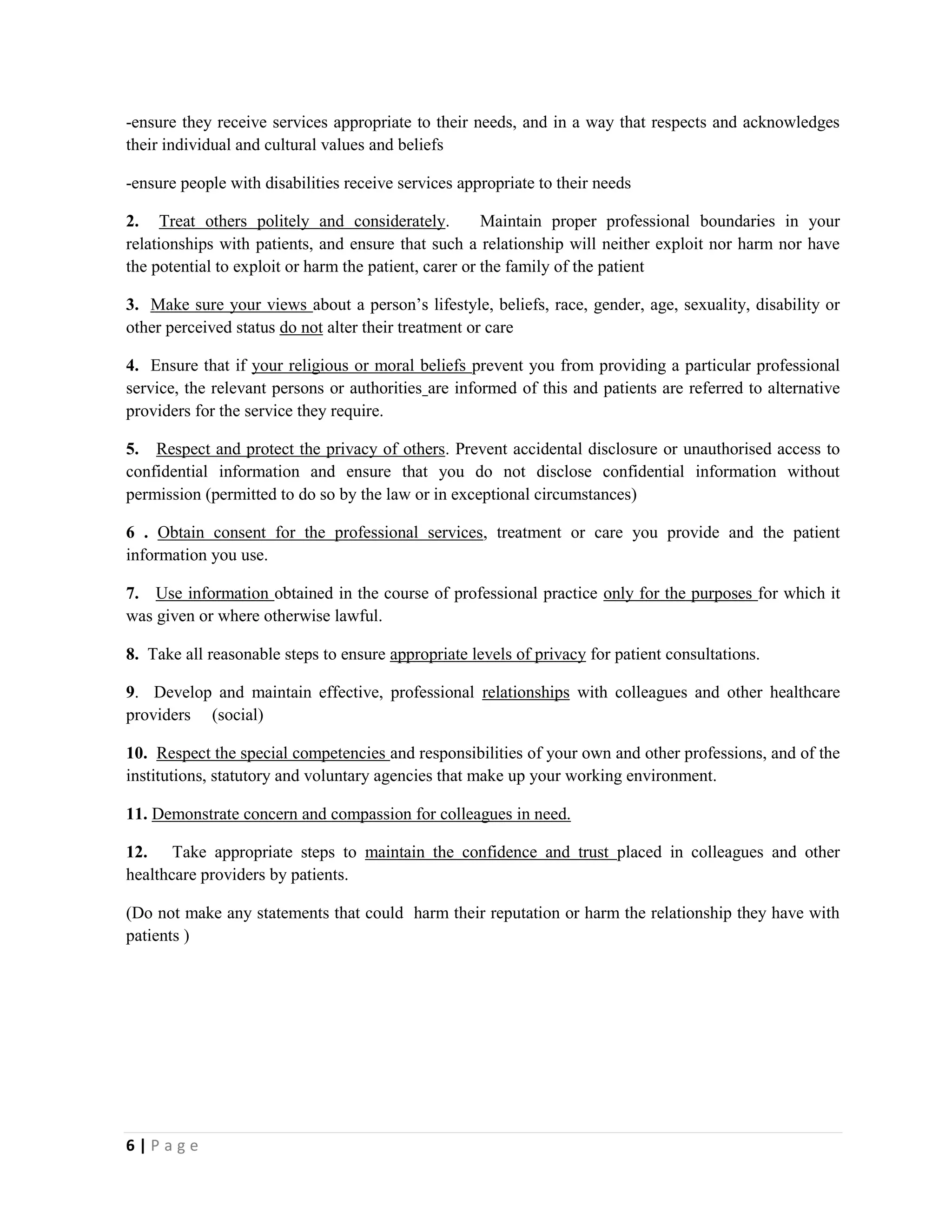6 | P a g e
-ensure they receive services appropriate to their needs, and in a way that respects and acknowledges
their individual and cultural values and beliefs
-ensure people with disabilities receive services appropriate to their needs
2. Treat others politely and considerately. Maintain proper professional boundaries in your
relationships with patients, and ensure that such a relationship will neither exploit nor harm nor have
the potential to exploit or harm the patient, carer or the family of the patient
3. Make sure your views about a person’s lifestyle, beliefs, race, gender, age, sexuality, disability or
other perceived status do not alter their treatment or care
4. Ensure that if your religious or moral beliefs prevent you from providing a particular professional
service, the relevant persons or authorities are informed of this and patients are referred to alternative
providers for the service they require.
5. Respect and protect the privacy of others. Prevent accidental disclosure or unauthorised access to
confidential information and ensure that you do not disclose confidential information without
permission (permitted to do so by the law or in exceptional circumstances)
6 . Obtain consent for the professional services, treatment or care you provide and the patient
information you use.
7. Use information obtained in the course of professional practice only for the purposes for which it
was given or where otherwise lawful.
8. Take all reasonable steps to ensure appropriate levels of privacy for patient consultations.
9. Develop and maintain effective, professional relationships with colleagues and other healthcare
providers (social)
10. Respect the special competencies and responsibilities of your own and other professions, and of the
institutions, statutory and voluntary agencies that make up your working environment.
11. Demonstrate concern and compassion for colleagues in need.
12. Take appropriate steps to maintain the confidence and trust placed in colleagues and other
healthcare providers by patients.
(Do not make any statements that could harm their reputation or harm the relationship they have with
patients )
 