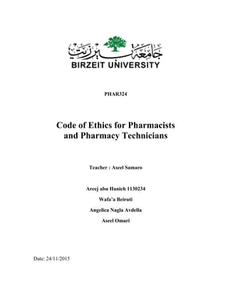 PHAR324
Code of Ethics for Pharmacists
and Pharmacy Technicians
Teacher : Aseel Samaro
Areej abu Hanieh 1130234
Wafa’a Beiruti
Angelica Nagla Avdella
Aseel Omari
Date: 24/11/2015
 