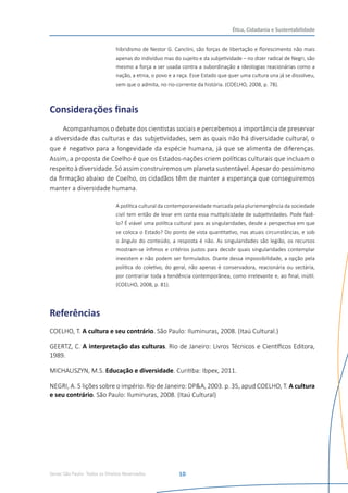 Senac São Paulo- Todos os Direitos Reservados
Ética, Cidadania e Sustentabilidade
10
hibridismo de Nestor G. Canclini, são forças de libertação e florescimento não mais
apenas do indivíduo mas do sujeito e da subjetividade – no dizer radical de Negri, são
mesmo a força a ser usada contra a subordinação a ideologias reacionárias como a
nação, a etnia, o povo e a raça. Esse Estado que quer uma cultura una já se dissolveu,
sem que o admita, no rio-corrente da história. (COELHO, 2008, p. 78).
Considerações finais
Acompanhamos o debate dos cientistas sociais e percebemos a importância de preservar
a diversidade das culturas e das subjetividades, sem as quais não há diversidade cultural, o
que é negativo para a longevidade da espécie humana, já que se alimenta de diferenças.
Assim, a proposta de Coelho é que os Estados-nações criem políticas culturais que incluam o
respeito à diversidade. Só assim construiremos um planeta sustentável. Apesar do pessimismo
da firmação abaixo de Coelho, os cidadãos têm de manter a esperança que conseguiremos
manter a diversidade humana.
A política cultural da contemporaneidade marcada pela pluriemergência da sociedade
civil tem então de levar em conta essa multiplicidade de subjetividades. Pode fazê-
lo? É viável uma política cultural para as singularidades, desde a perspectiva em que
se coloca o Estado? Do ponto de vista quantitativo, nas atuais circunstâncias, e sob
o ângulo do conteúdo, a resposta é não. As singularidades são legião, os recursos
mostram-se ínfimos e critérios justos para decidir quais singularidades contemplar
inexistem e não podem ser formulados. Diante dessa impossibilidade, a opção pela
política do coletivo, do geral, não apenas é conservadora, reacionária ou sectária,
por contrariar toda a tendência contemporânea, como irrelevante e, ao final, inútil.
(COELHO, 2008, p. 81).
Referências
COELHO, T. A cultura e seu contrário. São Paulo: Iluminuras, 2008. (Itaú Cultural.)
GEERTZ, C. A interpretação das culturas. Rio de Janeiro: Livros Técnicos e Científicos Editora,
1989.
MICHALISZYN, M.S. Educação e diversidade. Curitiba: Ibpex, 2011.
NEGRI, A. 5 lições sobre o império. Rio de Janeiro: DP&A, 2003. p. 35, apud COELHO, T. A cultura
e seu contrário. São Paulo: Iluminuras, 2008. (Itaú Cultural)
 