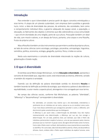 Senac São Paulo- Todos os Direitos Reservados
Ética, Cidadania e Sustentabilidade
2
Introdução
Para entender o que é diversidade é preciso partir de alguns conceitos entrelaçados a
esse termo. A utopia de um planeta sustentável, com empresas bem-sucedidas e gerando
lucro, inclui: a ideia de diversidade das pessoas, do ambiente, das sociedades, bem como
o comportamento individual ético, o governo adequado do espaço social, a população, a
educação, os fabricantes dos objetos e alimentos que dão sobrevivência a essa comunidade
– que crê em divindades de uma religião, parte de sua cultura. Pressupõe também um ideal
de vida, com moral e valores, e um desejo de futuro, portanto, uma utopia e uma filosofia,
frutos da própria cultura.
Mas a filosofia é também um dos instrumentos que permitem a análise da própria cultura,
ao lado de outras ciências como sociologia, psicologia, psicanálise, antropologia, linguística,
semiótica, política, economia, ecologia, geografia, química, física, e todas as outras.
Nesta aula examinamos o conceito de diversidade relacionado às noções de cultura,
globalização e Estado-nação.
1 O que é diversidade
O cientista social Mario Sergio Michaliszyn, no livro Educação e diversidade, apresenta o
conceito de diversidade que, segundo o autor, está relacionada ao diverso, diferente, variado
e também diz respeito à variedade.
Fazendo uso da definição da palavra diversidade contida no dicionário Houaiss e
também levando tal definição ao âmbito da ecologia, que relaciona a palavra à abundância e
equitabilidade, o autor revela o aspecto plural, abrangente e rico carregado por esse termo.
No campo das ciências sociais, conforme fala Michaliszyn, as palavras “alteridade”,
“diferença” e “dessemelhança” correspondem à diversidade:
Por alteridade, um conceito mais restrito que o de diversidade, entendemos o
sentimento de um indivíduo em ser outro, colocar-se ou se constituir como outro.
É por meio desse sentimento que conseguimos perceber o outro, o diferente, sem
discriminá-lo pelas características que nos distinguem.
A diferença é, por assim dizer, a determinação da alteridade. Essa não implica
necessariamente uma determinação; a diferença, por sua vez, traz consigo a
determinação. Por um lado, podemos dizer, por exemplo, que João e Pedro são
indivíduos pertencentes à espécie humana e, uma vez que passaram pelos mesmos
processos que os inseriram no grupo social, são agora denominados seres humanos.
Como João e Pedro vivem no Brasil, são brasileiros e essa característica os assemelha,
os identifica. Por outro lado, João é de descendência alemã, e Pedro, de descendência
africana. Assim, embora João e Pedro sejam indivíduos da espécie humana, seres
 