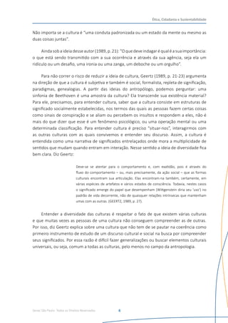 Senac São Paulo- Todos os Direitos Reservados
Ética, Cidadania e Sustentabilidade
4
Não importa se a cultura é “uma conduta padronizada ou um estado da mente ou mesmo as
duas coisas juntas”.
Aindasoba ideiadesse autor (1989,p. 21):“O que deve indagaré qualé asuaimportância:
o que está sendo transmitido com a sua ocorrência e através da sua agência, seja ela um
ridículo ou um desafio, uma ironia ou uma zanga, um deboche ou um orgulho”.
Para não correr o risco de reduzir a ideia de cultura, Geertz (1989, p. 21-23) argumenta
na direção de que a cultura é subjetiva e também é social, formalista, repleta de significação,
paradigmas, genealogias. A partir das ideias do antropólogo, podemos perguntar: uma
sinfonia de Beethoven é uma amostra da cultura? Ela transcende sua existência material?
Para ele, precisamos, para entender cultura, saber que a cultura consiste em estruturas de
significado socialmente estabelecidas, nos termos das quais as pessoas fazem certas coisas
como sinais de conspiração e se aliam ou percebem os insultos e respondem a eles, não é
mais do que dizer que esse é um fenômeno psicológico, ou uma operação mental ou uma
determinada classificação. Para entender cultura é preciso “situar-nos”, interagirmos com
as outras culturas com as quais convivemos e entender seu discurso. Assim, a cultura é
entendida como uma narrativa de significados entrelaçados onde mora a multiplicidade de
sentidos que mudam quando entram em interação. Nesse sentido a ideia de diversidade fica
bem clara. Diz Geertz:
Deve-se se atentar para o comportamento e, com exatidão, pois é através do
fluxo do comportamento – ou, mais precisamente, da ação social – que as formas
culturais encontram sua articulação. Elas encontram-na também, certamente, em
várias espécies de artefatos e vários estados de consciência. Todavia, nestes casos
o significado emerge do papel que desempenham (Wittgenstein diria seu ‘uso’) no
padrão de vida decorrente, não de quaisquer relações intrínsecas que mantenham
umas com as outras. (GEERTZ, 1989, p. 27).
Entender a diversidade das culturas é respeitar o fato de que existem várias culturas
e que muitas vezes as pessoas de uma cultura não conseguem compreender as de outras.
Por isso, diz Geertz explica sobre uma cultura que não tem de se pautar na coerência como
primeiro instrumento de estudo de um discurso cultural e social na busca por compreender
seus significados. Por essa razão é difícil fazer generalizações ou buscar elementos culturais
universais, ou seja, comum a todas as culturas, pelo menos no campo da antropologia.
 