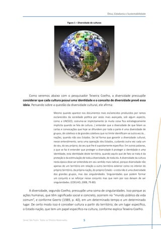 Senac São Paulo- Todos os Direitos Reservados
Ética, Cidadania e Sustentabilidade
5
Figura 1 – Diversidade de culturas
Como veremos abaixo com o pesquisador Teixeira Coelho, a diversidade pressupõe
considerar que cada cultura possui uma identidade e o conceito de diversidade prevê essa
ideia. Pensando sobre a questão da diversidade cultural, ele afirma:
Mesmo quando aparece nos documentos mais esclarecidos produzidos por ramos
esclarecidos da sociedade política por vezes mais avançada, sob algum aspecto,
como a UNESCO, costuma-se implicitamente (e muita coisa fica estrategicamente
implícita quando se fala de cultura...) entender que a diversidade de que falam as
cartas e convocações que hoje se difundem por toda a parte é uma diversidade de
grupos, de coletivos e de grandes coletivos que no limite identificam-se outra vez às...
nações, quando não aos Estados. De tal forma que garantir a diversidade cultural,
nesse entendimento, seria uma operação dos Estados, cuidando outra vez cada um
do seu, do seu próprio, do seu que lhe é supostamente específico. Em outras palavras,
o que se faz é entender que proteger a diversidade é proteger a identidade e uma
identidade, esta identidade deste território, quando aquilo que de fato se trata é da
proteção e da estimulação de toda a diversidade, de toda ela. A diversidade da cultura
nesta época deve ser entendida em seu sentido mais radical, porque diversidade não
apenas de um território em relação a outro território exterior como no interior do
próprio território, da própria nação, do próprio Estado – e esta não é uma diversidade
dos grandes grupos, mas das singularidades. Singularidades que podem formar
um conjunto e se reforçar nesse conjunto mas que nem por isso deixam de ser
singularidades. (COELHO, 2008, 79-80).
A diversidade, segundo Coelho, pressupõe uma soma de singularidades. Isso porque as
ações humanas, que têm significado social e concreto, ocorrem no “mundo público da vida
comum”, e conforme Geertz (1989, p. 40), em um determinado tempo e um determinado
lugar. De certo modo isso é conceber cultura a partir do território, de um lugar específico,
o Estado-nação, que tem um papel específico na cultura, conforme explica Teixeira Coelho.
 