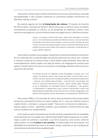 Senac São Paulo- Todos os Direitos Reservados
Ética, Cidadania e Sustentabilidade
6
Concluindo:ohomemnãoéuniforme,eleédiversoevivenumaculturadiversa,misturada
pela globalização, e não é possível uniformizar ou universalizar padrões reconhecíveis nos
diferentes sistemas culturais.
No capítulo segundo do livro A interpretação das culturas, “O Impacto do Conceito
de Cultura sobre o Conceito de Homem”, Geertz afirma que as ciências sociais se dividem
erroneamente ao perceber as culturas, ou da perspectiva do relativismo cultural, como
veremos na aula seguinte, ou como o homem tendo uma origem comum, uniforme e universal:
Tivemos, e de alguma maneira ainda temos, ambas essas aberrações nas ciências
sociais – uma marchando sob a bandeira do relativismo cultural, a outra sob a bandeira
da evolução cultural. Mas tivemos também, e mais comumente, tentativas de evitar
a ambas nos procurando próprios padrões culturais os elementos definidores de uma
existência humana a qual, embora não constante na expressão, é ainda diferente no
caráter. (GEERTZ, 1989, 49).
O que Geertz que dizer é que qualquer característica universal da existência humana tem
de ser combinada com as especificidades das pessoas dentro de sua cultura, pois o homem
é universal e particular ao mesmo tempo e vários fatores estão envolvidos nessa ideia do
universal/particular. Geertz propõe uma visão de síntese e de integração de conceitos para
explicar o homem dentro da cultura e nesse ponto o antropólogo entende a cultura como um
mecanismo de controle:
Na tentativa de lançar tal integração do lado antropológico e alcançar, assim, uma
imagem mais exata do homem, quero propor duas ideias. A primeira delas é que a
cultura é mais bem vista não como complexos de padrões concretos de comportamento
– costumes, usos, tradições, feixes de hábitos –, como tem sido o caso até agora, mas
como um conjunto de mecanismos de controle – planos, receitas, regras, instruções
(o que os engenheiros de computação chamam de ‘programas’) – para governar
o comportamento. A segunda ideia é que o homem é precisamente o animal mais
desesperadamente dependente de tais mecanismos de controle, extragenéticos, fora
da pele, de tais programas culturais, para ordenar seu comportamento. (GEERTZ, idem).
Para o autor (1989, p. 57), essa ideia de cultura como tal mecanismo de controle advém
do fato de o pensamento humano ser social e público, de “[...] que seu ambiente natural é
o pátio familiar, o mercado e a praça da cidade”. Trata-se de um trânsito de simbolismos –
palavras, gestos, música – significados coletivos, que completam o homem dentro de cada
cultura e ordenam seu comportamento.
Como explicar esse funcionamento do controle social do comportamento nas sociedades
contemporâneas em sua relação com a ideia de diversidade? Caberia ao governo, ou Estado-
nação, o poder de controlar a sociedade e sua forma de pensar, como ocorre, conforme
explica Coelho no livro A cultura e seu contrário. O Estado-nação teria de preservar uma
identidade de comportamento social e, ao mesmo tempo, relacionar-se com a proposta de
comportamento advinda da ideia de globalização.
 