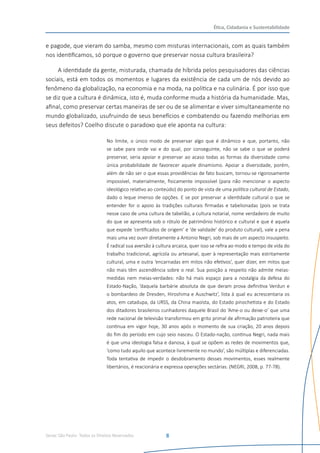 Senac São Paulo- Todos os Direitos Reservados
Ética, Cidadania e Sustentabilidade
8
e pagode, que vieram do samba, mesmo com misturas internacionais, com as quais também
nos identificamos, só porque o governo que preservar nossa cultura brasileira?
A identidade da gente, misturada, chamada de híbrida pelos pesquisadores das ciências
sociais, está em todos os momentos e lugares da existência de cada um de nós devido ao
fenômeno da globalização, na economia e na moda, na política e na culinária. É por isso que
se diz que a cultura é dinâmica, isto é, muda conforme muda a história da humanidade. Mas,
afinal, como preservar certas maneiras de ser ou de se alimentar e viver simultaneamente no
mundo globalizado, usufruindo de seus benefícios e combatendo ou fazendo melhorias em
seus defeitos? Coelho discute o paradoxo que ele aponta na cultura:
No limite, o único modo de preservar algo que é dinâmico e que, portanto, não
se sabe para onde vai e do qual, por conseguinte, não se sabe o que se poderá
preservar, seria apoiar e preservar ao acaso todas as formas da diversidade como
única probabilidade de favorecer aquele dinamismo. Apoiar a diversidade, porém,
além de não ser o que essas providências de fato buscam, tornou-se rigorosamente
impossível, materialmente, fisicamente impossível (para não mencionar o aspecto
ideológico relativo ao conteúdo) do ponto de vista de uma política cultural de Estado,
dado o leque imenso de opções. E se por preservar a identidade cultural o que se
entender for o apoio às tradições culturais firmadas e tabelionadas (pois se trata
nesse caso de uma cultura de tabelião, a cultura notarial, nome verdadeiro de muito
do que se apresenta sob o rótulo de patrimônio histórico e cultural e que é aquela
que expede ‘certificados de origem’ e ‘de validade’ do produto cultural), vale a pena
mais uma vez ouvir diretamente a Antonio Negri, sob mais de um aspecto insuspeito.
É radical sua aversão à cultura arcaica, quer isso se refira ao modo e tempo de vida do
trabalho tradicional, agrícola ou artesanal, quer à representação mais estritamente
cultural, uma e outra ‘encarnadas em mitos não efetivos’, quer dizer, em mitos que
não mais têm ascendência sobre o real. Sua posição a respeito não admite meias-
medidas nem meias-verdades: não há mais espaço para a nostalgia da defesa do
Estado-Nação, ‘daquela barbárie absoluta de que deram prova definitiva Verdun e
o bombardeio de Dresden, Hiroshima e Auschwitz’, lista à qual eu acrescentaria os
atos, em catadupa, da URSS, da China maoísta, do Estado pinochetista e do Estado
dos ditadores brasileiros cunhadores daquele Brasil do ‘Ame-o ou deixe-o’ que uma
rede nacional de televisão transformou em grito primal de afirmação patrioteira que
continua em vigor hoje, 30 anos após o momento de sua criação, 20 anos depois
do fim do período em cujo seio nasceu. O Estado-nação, continua Negri, nada mais
é que uma ideologia falsa e danosa, à qual se opõem as redes de movimentos que,
‘como tudo aquilo que acontece livremente no mundo’, são múltiplas e diferenciadas.
Toda tentativa de impedir o desdobramento desses movimentos, esses realmente
libertários, é reacionária e expressa operações sectárias. (NEGRI, 2008, p. 77-78).
 