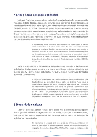 Senac São Paulo- Todos os Direitos Reservados
Ética, Cidadania e Sustentabilidade
9
4 Estado-nação e mundo globalizado
A ideia de Estado-nação ganhou força após o fenômeno da globalização ter se expandido
na década de 1980 do século passado. Se o mundo passa a ser gerido de escritórios globais
instalados em cidades locais a eles ligadas, tais escritórios influenciam desde o modo de vida
das pessoas até a economia e política dos países onde essas cidades se localizam. Muitos
cientistas sociais, como os aqui citados, acreditam que a globalização enfraquece a noção de
Estado-nação e a identidade de cada país e sua população, já que toda ação local pressupõe
consequências globais ou vice-versa, como vimos em aulas anteriores. A identidade para ser
um conceito dinâmico, mutável e intercambiável.
A consequência desse enunciado político relativo ao Estado-nação no campo
estritamente cultural ou da cultura estrita é clara. Por certo, seria um despropósito
promover a erradicação daquilo a que, sem que isso seja jamais assim definido e
anunciado, se chama de cultura arcaica e é entendido tradicionalmente como vetor
da identidade cultural. Toda tentativa, porém, de ancorar aí a identidade cultural
que, como até a Agenda 21 reconhece, é dinâmica, não passa de manifestação
profundamente anacrônica ou, como diz Negri, reacionária e sectária. (COELHO,
2008, p. 78).
Neste ponto começam os problemas de ambivalência. Por um lado, os Estado-nações
globalizados desejam assim permanecer e trocar simbolismos culturais, difundidos, em
especial pela TV e outras mídias globalizadas. Por outro, desejam manter suas identidades
específicas. Afirma Coelho:
O Estado não pode acreditar que a identidade de todo indivíduo seja dinâmica. Esse
Estado não quer que a identidade de seus súditos seja dinâmica. Para o Estado, a
unidade é a norma. Como diz Clastres, o Estado não pode acreditar que a identidade
de todo indivíduo seja dinâmica. Esse Estado não quer que a identidade de seus
súditos seja dinâmica. Para o Estado, a unidade é a norma. Como diz Clastres, o Estado
é o Um, o Estado é o Uno, o Estado é um triunfo do Uno ao passo que a sociedade civil
é cada vez mais múltipla, cada vez mais diversa – como reconhece, aliás, um membro
da própria sociedade política como a UNESCO, voz cultural da ONU. (COELHO, idem).
5 Diversidade e cultura
A solução ainda está por ser pensada pelos países, mas os cientistas sociais propõem
que os governos respeitem a subjetividade, que é o motor, ou vetor, da diversidade cultural,
que, por sua vez, forma a identidade de uma sociedade, mesmo dentro do paradigma da
globalização. Escreve Coelho:
Os movimentos da sociedade civil, como a rede de celulares espanhóis que em
março de 2004 acabou de derrotar um governo já batido, ao lado das flutuações, das
migrações, do nomadismo do qual Michel Maffesoli faz o elogio, da mestiçagem e do
 