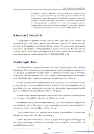Senac São Paulo- Todos os Direitos Reservados
Ética, Cidadania e Sustentabilidade
10
O movimento foi além da reivindicação de direitos específicos e afirmou o direito
de ser pessoa, e pessoa concreta, singular e integral, parte do mundo objetivo das
relações sociais, mas portadora também de vida interior. A geração do pós-guerra,
que cresceu tomando conhecimento dos horrores do nazifacismo e do stalinismo,
encontrou na valorização da subjetividade uma bandeira de luta, pois compreendeu
que a dominação totalitária havia se estendido para além da esfera pública, atingindo
o âmago da autonomia intelectual e moral dos sujeitos. (BRANT, 2009, p. 30).
6 Ameaças à diversidade
O pesquisador de políticas culturais Leonardo Brant apresenta, ainda, correntes de
pensamento como a de Zygmunt Bauman, que explicam a construção do sentido de nação
como forma de negação de diversificação étnica e cultural: “A nacionalidade desempenha
um papel de legitimação na unificação política do Estado, ‘e a invocação das raízes comuns
e de um caráter comum deveria ser importante instrumento de mobilização ideológica – a
produção de lealdade e obediência patrióticas’”. (BAUMAN, 2009, p. 34).
Considerações finais
Há muitas polêmicas entre os cientistas sociais sobre os significados de cultura global e
cultura local. Alguns defendem que é necessário preservar as culturas locais; outros dizem
que é preciso que cada Estado-Nação preserve sua própria cultura local; alguns defendem,
ainda, que o estabelecimento de uma cultura pretensiosamente homogênea defendida por
um Estado-Nação pode representar uma ameaça à diversidade étnica e cultural.
A partir do conhecimento dos fenômenos de transculturação, que promovem reações
ou mutações de culturas que se encontram em zonas de contato no mundo globalizado, é
possível perceber que, não somente o indivíduo, mas a sociedade e os grupos culturais são
plurais, como também os resultados de contatos entre grupos.
A presente aula aponta também para o tipo de diversidade subjetiva, ou individualizada,
que envolve a personalidade, a educação e a vida de cada pessoa.
Ficaentendido,então,queaculturaéumaherança,umaaçãoeumarelação,representada
por simbolismos sempre flutuantes. Por isso, é desafiadora no que diz respeito à sua própria
definição e à criação e manutenção de políticas culturais.
O que entra em questão são o reconhecimento de diversas possibilidades e manifestações
culturais que existem além da nossa própria cultura.
É dever de o Estado reconhecer culturas e grupos diversos, garantindo espaço para
que os grupos culturais se manifestem, compondo, assim, um cenário cultural diverso, de
conteúdo plural e pacífico.
 