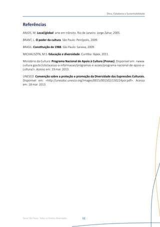 Senac São Paulo- Todos os Direitos Reservados
Ética, Cidadania e Sustentabilidade
11
Referências
ANJOS, M. Local/global: arte em trânsito. Rio de Janeiro: Jorge Zahar, 2005.
BRANT, L. O poder da cultura. São Paulo: Peirópolis, 2009.
BRASIL. Constituição de 1988. São Paulo: Saraiva, 2009.
MICHALISZYN, M.S. Educação e diversidade. Curitiba: Ibpex, 2011.
Ministério da Cultura. Programa Nacional de Apoio à Cultura (Pronac). Disponível em: <www.
cultura.gov.br/site/acesso-a-informacao/programas-e-acoes/programa-nacional-de-apoio-a-
cultura/>. Acesso em: 19 mar. 2013.
UNESCO. Convenção sobre a proteção e promoção da Diversidade das Expressões Culturais.
Disponível em: <http://unesdoc.unesco.org/images/0015/001502/150224por.pdf>. Acesso
em: 18 mar. 2013.
 