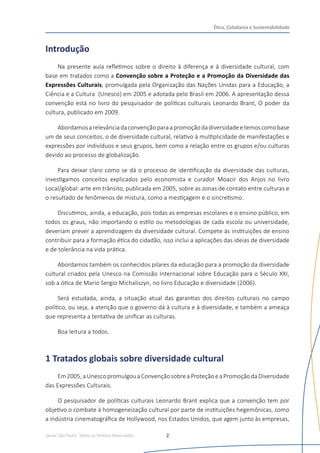 Senac São Paulo- Todos os Direitos Reservados
Ética, Cidadania e Sustentabilidade
2
Introdução
Na presente aula refletimos sobre o direito à diferença e à diversidade cultural, com
base em tratados como a Convenção sobre a Proteção e a Promoção da Diversidade das
Expressões Culturais, promulgada pela Organização das Nações Unidas para a Educação, a
Ciência e a Cultura  (Unesco) em 2005 e adotada pelo Brasil em 2006. A apresentação dessa
convenção está no livro do pesquisador de políticas culturais Leonardo Brant, O poder da
cultura, publicado em 2009.
Abordamosarelevânciadaconvençãoparaapromoçãodadiversidadeetemoscomobase
um de seus conceitos, o de diversidade cultural, relativo à multiplicidade de manifestações e
expressões por indivíduos e seus grupos, bem como a relação entre os grupos e/ou culturas
devido ao processo de globalização.
Para deixar claro como se dá o processo de identificação da diversidade das culturas,
investigamos conceitos explicados pelo economista e curador Moacir dos Anjos no livro
Local/global: arte em trânsito, publicada em 2005, sobre as zonas de contato entre culturas e
o resultado de fenômenos de mistura, como a mestiçagem e o sincretismo.
Discutimos, ainda, a educação, pois todas as empresas escolares e o ensino público, em
todos os graus, não importando o estilo ou metodologias de cada escola ou universidade,
deveriam prever a aprendizagem da diversidade cultural. Compete às instituições de ensino
contribuir para a formação ética do cidadão, isso inclui a aplicações das ideias de diversidade
e de tolerância na vida prática.
Abordamos também os conhecidos pilares da educação para a promoção da diversidade
cultural criados pela Unesco na Comissão Internacional sobre Educação para o Século XXI,
sob a ótica de Mario Sergio Michaliszyn, no livro Educação e diversidade (2006).
Será estudada, ainda, a situação atual das garantias dos direitos culturais no campo
político, ou seja, a atenção que o governo dá à cultura e à diversidade, e também a ameaça
que representa a tentativa de unificar as culturas.
Boa leitura a todos.
1 Tratados globais sobre diversidade cultural
Em2005,aUnescopromulgouaConvençãosobreaProteçãoeaPromoçãodaDiversidade
das Expressões Culturais.
O pesquisador de políticas culturais Leonardo Brant explica que a convenção tem por
objetivo o combate à homogeneização cultural por parte de instituições hegemônicas, como
a indústria cinematográfica de Hollywood, nos Estados Unidos, que agem junto às empresas,
 