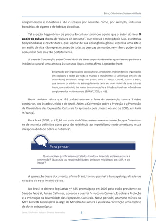 Senac São Paulo- Todos os Direitos Reservados
Ética, Cidadania e Sustentabilidade
3
conglomerados e indústrias e são custeadas por coalizões como, por exemplo, indústrias
bancárias, de cigarro e de bebidas alcoólicas.
Tal aspecto hegemônico de produção cultural promove aquilo que o autor do livro O
poder da cultura chama de “cultura de consumo”, que prioriza o mercado do luxo, as estrelas
hollywoodianas e celebridades, que, apesar de sua abrangência global, expressa uma arte e
um estilo de vida não representantes de todas as pessoas do mundo, nem têm o poder de se
comunicar com elas tão perfeitamente.
A base da Convenção sobre Diversidade da Unesco partiu de redes que viam na poderosa
indústria cultural uma ameaça às culturas locais, como afirma Leonardo Brant:
Encampado por organizações socioculturais, produtores independentes organizados
em coalizões e redes por todo o mundo, o movimento [a Convenção em prol da
diversidade] encontrou abrigo em países como a França, Canadá, Suécia e Brasil,
que sentem os efeitos do estrangulamento cada vez mais visível de suas culturas
locais, com o domínio dos meios de comunicação e difusão cultural nas mãos desses
conglomerados multinacionais. (BRANT, 2009, p. 41).
Brant também relata que 151 países votaram a favor da convenção, contra 2 votos
contrários, dos Estados Unidos e de Israel. Assim, a Convenção sobre a Proteção e a Promoção
da Diversidade das Expressões Culturais foi aprovada pela Unesco no ano de 2005, em Paris
9 França).
Para Brant (2005, p. 42), há um valor simbólico presente nessa convenção, que “associou-
se de maneira definitiva como peça de resistência ao imperialismo norte-americano e sua
irresponsabilidade bélica e midiática”.
Quais motivos justificariam os Estados Unidos e Israel de votarem contra a
convenção? Quais são as responsabilidades bélicas e midiáticas dos EUA e do
Iraque?
A aprovação desse documento, afirma Brant, tornou possível a busca pela igualdade nas
relações de troca internacionais.
No Brasil, o decreto legislativo nº 485, promulgado em 2006 pelo então presidente do
Senado Federal, Renan Calheiros, aprovou o que foi firmado na Convenção sobre a Proteção
e a Promoção da Diversidade das Expressões Culturais. Nesse período, o famoso músico da
MPB Gilberto Gil ocupava o cargo de Ministro da Cultura e viu nessa convenção uma espécie
de do-in antropológico:
 