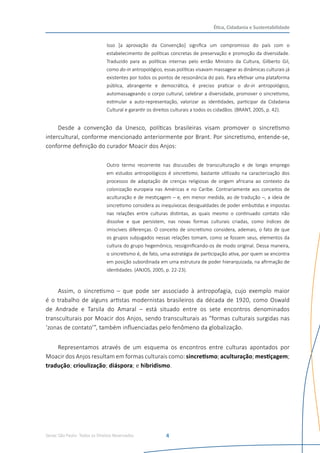 Senac São Paulo- Todos os Direitos Reservados
Ética, Cidadania e Sustentabilidade
4
Isso [a aprovação da Convenção] significa um compromisso do país com o
estabelecimento de políticas concretas de preservação e promoção da diversidade.
Traduzido para as políticas internas pelo então Ministro da Cultura, Gilberto Gil,
como do-in antropológico, essas políticas visavam massagear as dinâmicas culturais já
existentes por todos os pontos de ressonância do país. Para efetivar uma plataforma
pública, abrangente e democrática, é preciso praticar o do-in antropológico,
automassageando o corpo cultural, celebrar a diversidade, promover o sincretismo,
estimular a auto-representação, valorizar as identidades, participar da Cidadania
Cultural e garantir os direitos culturais a todos os cidadãos. (BRANT, 2005, p. 42).
Desde a convenção da Unesco, políticas brasileiras visam promover o sincretismo
intercultural, conforme mencionado anteriormente por Brant. Por sincretismo, entende-se,
conforme definição do curador Moacir dos Anjos:
Outro termo recorrente nas discussões de transculturação e de longo emprego
em estudos antropológicos é sincretismo, bastante utilizado na caracterização dos
processos de adaptação de crenças religiosas de origem africana ao contexto da
colonização europeia nas Américas e no Caribe. Contrariamente aos conceitos de
aculturação e de mestiçagem – e, em menor medida, ao de tradução –, a ideia de
sincretismo considera as inequívocas desigualdades de poder embutidas e impostas
nas relações entre culturas distintas, as quais mesmo o continuado contato não
dissolve e que persistem, nas novas formas culturais criadas, como índices de
imiscíveis diferenças. O conceito de sincretismo considera, ademais, o fato de que
os grupos subjugados nessas relações tomam, como se fossem seus, elementos da
cultura do grupo hegemônico, ressiginificando-os de modo original. Dessa maneira,
o sincretismo é, de fato, uma estratégia de participação ativa, por quem se encontra
em posição subordinada em uma estrutura de poder hierarquizada, na afirmação de
identidades. (ANJOS, 2005, p. 22-23).
Assim, o sincretismo – que pode ser associado à antropofagia, cujo exemplo maior
é o trabalho de alguns artistas modernistas brasileiros da década de 1920, como Oswald
de Andrade e Tarsila do Amaral – está situado entre os sete encontros denominados
transculturais por Moacir dos Anjos, sendo transculturais as “formas culturais surgidas nas
‘zonas de contato’”, também influenciadas pelo fenômeno da globalização.
Representamos através de um esquema os encontros entre culturas apontados por
Moacir dos Anjos resultam em formas culturais como: sincretismo; aculturação; mestiçagem;
tradução; crioulização; diáspora; e hibridismo.
 