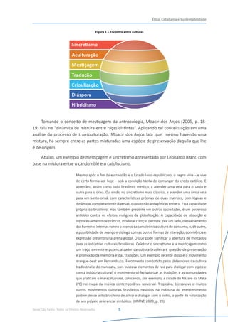 Senac São Paulo- Todos os Direitos Reservados
Ética, Cidadania e Sustentabilidade
5
Figura 1 – Encontro entre culturas
Tomando o conceito de mestiçagem da antropologia, Moacir dos Anjos (2005, p. 18-
19) fala na “dinâmica de mistura entre raças distintas”. Aplicando tal conceituação em uma
análise do processo de transculturação, Moacir dos Anjos fala que, mesmo havendo uma
mistura, há sempre entre as partes misturadas uma espécie de preservação daquilo que lhe
é de origem.
Abaixo, um exemplo de mestiçagem e sincretismo apresentado por Leonardo Brant, com
base na mistura entre o candomblé e o catoliscismo.
Mesmo após o fim da escravidão e o Estado laico-republicano, o negro vivia – e vive
de certa forma até hoje – sob a condição tácita de comungar do credo católico. E
aprendeu, assim como todo brasileiro mestiço, a acender uma vela para o santo e
outra para o orixá. Ou ainda, no sincretismo mais clássico, a acender uma única vela
para um santo-orixá, com características próprias de duas matrizes, com lógicas e
dinâmicas completamente diversas, quando não antagônicas entre si. Essa capacidade
própria do brasileiro, mas também presente em outras sociedades, é um poderoso
antídoto contra os efeitos malignos da globalização. A capacidade de absorção e
reprocessamento de práticas, modos e crenças permite, por um lado, o esvaziamento
dasbarreiras internascontra o avanço da camaleônica cultura do consumo, e, de outro,
a possibilidade de avanço e diálogo com as outras formas de interação, convivência e
expressão presentes na arena global. O que pode significar a abertura de mercados
para as indústrias culturais brasileiras. Celebrar o sincretismo e a mestiçagem como
um traço inerente e potencializador da cultura brasileira é questão de preservação
e promoção da memória e das tradições. Um exemplo recente disso é o movimento
mangue-beat em Pernambuco. Ferozmente combatido pelos defensores da cultura
tradicional e do maracatu, pois buscava elementos de raiz para dialogar com o pop e
com a indústria cultural, o movimento só fez valorizar as tradições e as comunidades
que praticam o maracatu rural, colocando, por exemplo, a cidade de Nazaré da Mata
(PE) no mapa da música contemporânea universal. Tropicália, bossanova e muitos
outros movimentos culturais brasileiros nascidos na indústria do entretenimento
partem desse jeito brasileiro de ativar e dialogar com o outro, a partir da valorização
de seu próprio referencial simbólico. (BRANT, 2009, p. 39).
 