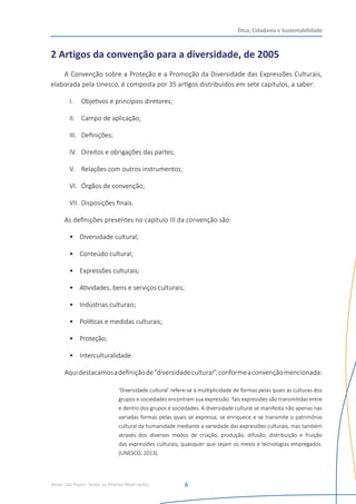 Senac São Paulo- Todos os Direitos Reservados
Ética, Cidadania e Sustentabilidade
6
2 Artigos da convenção para a diversidade, de 2005
A Convenção sobre a Proteção e a Promoção da Diversidade das Expressões Culturais,
elaborada pela Unesco, é composta por 35 artigos distribuídos em sete capítulos, a saber:
I.	 Objetivos e princípios diretores;
II.	 Campo de aplicação;
III.	 Definições;
IV.	 Direitos e obrigações das partes;
V.	 Relações com outros instrumentos;
VI.	 Órgãos de convenção;
VII.	Disposições finais.  
As definições presentes no capítulo III da convenção são:
•	 Diversidade cultural;
•	 Conteúdo cultural;
•	 Expressões culturais;
•	 	
Atividades, bens e serviços culturais;
•	 	
Indústrias culturais;
•	 	
Políticas e medidas culturais;
•	 	
Proteção;
•	 	
Interculturalidade.
Aquidestacamosadefiniçãode“diversidadecultural”,conformeaconvençãomencionada:
‘Diversidade cultural’ refere-se à multiplicidade de formas pelas quais as culturas dos
grupos e sociedades encontram sua expressão. Tais expressões são transmitidas entre
e dentro dos grupos e sociedades. A diversidade cultural se manifesta não apenas nas
variadas formas pelas quais se expressa, se enriquece e se transmite o patrimônio
cultural da humanidade mediante a variedade das expressões culturais, mas também
através dos diversos modos de criação, produção, difusão, distribuição e fruição
das expressões culturais, quaisquer que sejam os meios e tecnologias empregados.
(UNESCO, 2013).
 