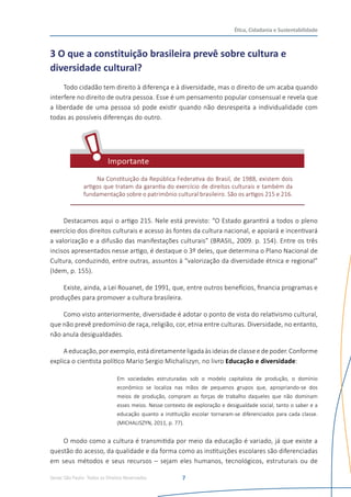 Senac São Paulo- Todos os Direitos Reservados
Ética, Cidadania e Sustentabilidade
7
3 O que a constituição brasileira prevê sobre cultura e
diversidade cultural?
Todo cidadão tem direito à diferença e à diversidade, mas o direito de um acaba quando
interfere no direito de outra pessoa. Esse é um pensamento popular consensual e revela que
a liberdade de uma pessoa só pode existir quando não desrespeita a individualidade com
todas as possíveis diferenças do outro.
Na Constituição da República Federativa do Brasil, de 1988, existem dois
artigos que tratam da garantia do exercício de direitos culturais e também da
fundamentação sobre o patrimônio cultural brasileiro. São os artigos 215 e 216.
Destacamos aqui o artigo 215. Nele está previsto: “O Estado garantirá a todos o pleno
exercício dos direitos culturais e acesso às fontes da cultura nacional, e apoiará e incentivará
a valorização e a difusão das manifestações culturais” (BRASIL, 2009. p. 154). Entre os três
incisos apresentados nesse artigo, é destaque o 3º deles, que determina o Plano Nacional de
Cultura, conduzindo, entre outras, assuntos à “valorização da diversidade étnica e regional”
(Idem, p. 155).
Existe, ainda, a Lei Rouanet, de 1991, que, entre outros benefícios, financia programas e
produções para promover a cultura brasileira.
Como visto anteriormente, diversidade é adotar o ponto de vista do relativismo cultural,
que não prevê predomínio de raça, religião, cor, etnia entre culturas. Diversidade, no entanto,
não anula desigualdades.
Aeducação,porexemplo,estádiretamenteligadaàsideiasdeclassee depoder.Conforme
explica o cientista político Mario Sergio Michaliszyn, no livro Educação e diversidade:
Em sociedades estruturadas sob o modelo capitalista de produção, o domínio
econômico se localiza nas mãos de pequenos grupos que, apropriando-se dos
meios de produção, compram as forças de trabalho daqueles que não dominam
esses meios. Nesse contexto de exploração e desigualdade social, tanto o saber e a
educação quanto a instituição escolar tornaram-se diferenciados para cada classe.
(MICHALISZYN, 2011, p. 77).
O modo como a cultura é transmitida por meio da educação é variado, já que existe a
questão do acesso, da qualidade e da forma como as instituições escolares são diferenciadas
em seus métodos e seus recursos – sejam eles humanos, tecnológicos, estruturais ou de
 