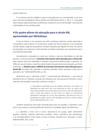 Senac São Paulo- Todos os Direitos Reservados
Ética, Cidadania e Sustentabilidade
8
capital intelectual.
É um direito social do cidadão o acesso à educação que, em contrapartida, é um canal
para o exercício da cidadania. Nesse sentido, para Michaliszyn (2011, p. 78), a “[...] educação
ideal é aquela capaz de perceber as diferenças, respeitá-las e com elas interagir”, promovendo
a diversidade em seu sentido amplo.
4 Os quatro pilares da educação para o século XXI,
apresentados por Michaliszyn
O ato de educar é um processo que sofre mudanças contínuas, sendo repensado e
reinventado a cada instante. O mundo atual, repleto de culturas diversas e em constantes
transformações, exige dos educadores e também daqueles que legislam em favor da maioria
da população, que repensem continuamente as práticas educativas que contribuem para a
promoção da diversidade.
Considerando a educação um canal que introduz a ideia da diversidade na vida das
pessoas, a Unesco promoveu a Comissão Internacional sobre Educação para o Século XXI,
após análises acerca de realidades e contextos educacionais diferenciados, e apontou, em
1996, em seus princípios, o que ficou denominado de quatro pilares da educação, que foram
publicados no Relatório para a UNESCO da Comissão Internacional sobre Educação para o
século XXI. Os pilares são: aprender a conhecer, aprender a fazer, aprender a viver junto e
aprender a ser”. (MICHALISZYN,2011, p. 72).
Destacamos aqui o “aprender a fazer” – mencionado por Michaliszyn –, que trata da
descoberta de um indivíduo, ou grupo de indivíduos, por outro grupo de indivíduos. Assim,
esse pilar da educação é associado, conforme o autor, à:
[...] valorização da qualificação social, das relações interpessoais, da intuição e da
flexibilidade nas ações, para atuar como profissional do futuro, ser sujeito, criar,
inovar. Nesse contexto, o que foi observado é que conhecer e fazer são indissociáveis;
porém, o fazer deve propiciar ao aluno colocar em prática os conhecimentos
apreendidos.A educação, por sua vez, deve possibilitar a descoberta do outro e a
participação em projetos comuns como estratégia para evitar ou resolver conflitos
latentes. (MICHALISZYN, 2011, p. 73).
Também ressaltamos outro pilar levantado pelo autor em questão, o “aprender a viver
junto”, que norteia o convívio pacífico do homem em sociedade, apesar das diferenças:
[...] aprender a viver com o outro, relacionar-se em grupo, saber desenvolver
projetos coletivos, sabendo administrar conflitos. Tomar consciência das semelhanças
e da interdependência entre todos os seres humanos. Descobrir-se e descobrir o outro.
(MICHALISZYN, 2011, p.83).
 