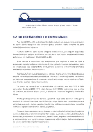Senac São Paulo- Todos os Direitos Reservados
Ética, Cidadania e Sustentabilidade
9
Repense nas possíveis diferenças entre pessoas, grupos, povos e culturas
na sociedade global.
5 A luta pela diversidade e os direitos culturais
Para Brant (2009, p. 25), os direitos e liberdades culturais são os que menos se discutem
na agenda política dos países e da sociedade global, apesar de serem, conforme ele, parte
indivisível dos direitos humanos.
“Costumo defini-los como quinta categoria desses direitos, pois seguem esquecidos,
logo após os civis, políticos, econômicos e sociais, estes mais nobres, senão em efetividade,
pelo menos em visibilidade.” (BRANT, 2009, p. 25).
Brant destaca a importância dos movimentos que surgiram a partir de 1968 e
provocaram transformações no conceito de direitos culturais, trazendo à discussãoas ideias
de subjetividade e de personalidade, eventualmente associadas ao movimento feminista e
também ao movimento de contracultura.
A contracultura envolve vários campos da ciência e da arte. Um movimento de ideias que
envolve a crítica às sociedades das décadas de 1950 a 1970 do século passado, a autocrítica
da juventude burguesa diante de propostas culturais alternativas, como o movimento hippie,
que defendia a volta à vida rural comunitária.
Os artistas da contracultura norte-americana, por exemplo, dos anos 1950 e 1960,
como Allen Ginsberg (1926-1997) e Jack Kerouac (1922-1969), voltavam-se para a crítica
de costumes, em especial da vida urbana, e defendiam a liberdade de gênero, entre outras
ideias.
Artistas plásticos como Artur Barrio e Lygia Clark (1920-1988) deram as costas para o
mercado de consumo massivo e contribuíram para o que depois ficou conhecido como arte
conceitual, que, entre outros aspectos, transformou a obra em uma receita ou manual de
instruções replicáveis em diversos pontos geográficos.
Enquanto alguns autores preferem observar a nova tendência dos direitos culturais sob a
evidência do direito ao feminismo, Brant prefere associá-la, simultaneamente, à contracultura.
Para o autor, o movimento da contracultura, de certa forma, englobou o movimento feminista
e o ambientalista, bem como introduziu os valores da subjetividade e da intersubjetividade
no cenário político de um jeito mais completo.
 