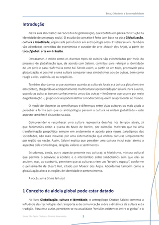 Senac São Paulo- Todos os Direitos Reservados
Ética, Cidadania e Sustentabilidade
2
Introdução
Nesta aula abordamos os conceitos de globalização, que contribuem para a construção da
identidade de um grupo social. O estudo do conceito é feito com base na obra Globalização,
cultura e identidade, organizada pelo doutor em antropologia social Cristian Salaini. Também
são abordados conceitos do economista e curador de arte Moacir dos Anjos, a partir de
Local/global: arte em trânsito.
Destacamos o modo como os diversos tipos de cultura são evidenciados por meio do
processo de globalização que, de acordo com Salaini, contribui para reforçar a identidade
de um povo e para reafirmá-la como tal. Sendo assim, a partir de um todo, promovido pela
globalização, é possível a uma cultura comparar seus simbolismos aos de outras, bem como
reagir a eles, assimilá-los ou repeli-los.
Também abordamos o que acontece quando as culturais locais e a cultura global entram
em contato, chegando ao comportamento multicultural apresentado por Salaini. Para o autor,
quando as culturas tomam conhecimento umas das outras – fenômeno que ocorre por meio
da globalização –, grupos sociais podem definir o modo como querem se apresentar ao mundo.
O modo de observar as semelhanças e diferenças entre duas culturas ou mais ajuda a
perceber a forma com que os antropólogos pensam a cultura na ordem globalizada – este
aspecto também é discutido na aula.
Compreender e reconhecer uma cultura representa desafios nos tempos atuais, já
que fenômenos como a queda do Muro de Berlim, por exemplo, mostram que há uma
transformação geopolítica sempre em andamento e aponta para novos paradigmas das
sociedades, não mais movidas por uma sistematização que ordena culturas simplesmente
por região ou nação. Assim, Salaini explica que perceber uma cultura inclui estar atento a
aspectos dela como língua, religião, valores e sentimentos.
Estudamos, ainda, outro aspecto presente nas culturas: o hibridismo, mistura cultural
que permite o convívio; o contato e o intercâmbio entre simbolismos sem que elas se
anulem; mas, ao contrário, permitem que as culturas criem um “terceiro espaço”, conforme
o pensamento de Stuart Hall, citado por Moacir dos Anjos. Abordamos também como a
globalização altera as noções de identidade e pertencimento.
A vocês, uma ótima leitura!
1 Conceito de aldeia global pode estar datado
No livro Globalização, cultura e identidade, o antropólogo Cristian Salaini comenta a
influência das tecnologias de transporte e de comunicação sobre a dinâmica da cultura e da
tradição. Para esse autor, percebem-se na atualidade “tensões existentes entre o ‘global’ e o
 