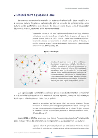 Senac São Paulo- Todos os Direitos Reservados
Ética, Cidadania e Sustentabilidade
4
2 Tensões entre o global e o local
Algumas das consequências advindas do processo de globalização são a consciência e
a noção de cultura. Entretanto, a globalização altera a sensação de pertencimento a uma
cultura, que é o que fortalece as identidades das pessoas no seio da vida social. O pesquisador
de políticas públicas, Leonardo, Brant define identidade:
A identidade cultural de um povo é geralmente reconhecida por seus elementos
unificadores, como território, língua e religião. Tratar do assunto sob o ponto de
vista das políticas públicas de cultura torna-se cada vez mais complexo e espinhoso.
Geralmente atrelado ao nacionalismo e utilizado como política de Estados, o
conceito passou a ser visto com certa ressalva por formuladores e pesquisadores
contemporâneos. (BRANT, 2009, p. 34).
Figura 1 – Globalização
Mas a globalização é um fenômeno em que grupos locais também tentam se reafirmar
e se autoafirmar com todas as suas diferenças perante o planeta, como um tipo de reação
àquilo que o Salaini apresenta como “forças globais”:
Segundo o antropólogo Marshall Sahlins (1997), as ameaças dirigidas a formas
tradicionais de existência pelas ‘forças globais’ provocam uma reação. Essa reação faz
com que elementos de determinada coletividade que ‘já estavam lá’ sejam tomados
de uma forma bastante ‘autoconsciente’, tornando as diferenças ainda mais visíveis.
(SALAINI, 2012, p. 17).
Salaini (2012, p. 17) fala, ainda, que esse tipo de “autoconsciência cultural” foi adquirida
pelas “antigas vítimas do colonialismo e do imperialismo, que descobriram sua cultura”:
A palavra cultura é apropriada por grupos que antes apenas viviam seus modos
particulares de existência sem, necessariamente, falar em culturas. Ao apropriarem-se
 