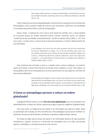 Senac São Paulo- Todos os Direitos Reservados
Ética, Cidadania e Sustentabilidade
5
dessa noção, porém, ganham um espaço de legitimidade e reconhecimento em face
da sociedade envolvente, ampliando ainda mais as diferenças identitárias. (SALAINI,
2012, p. 18).
Como resposta ao processo de globalização, culturas locais se apropriam de conceitos das
forças globais, como a própria noção de cultura e, por meio deles, reafirmam sua identidade
e a sensação de pertencimento cultural da população.
Desse modo, a resposta de uma cultura local diante do contato com a cultura global
só é possível graças ao caráter relacional dessas culturas, havendo, assim, um aspecto
“multicultural das sociedades contemporâneas”, conforme explica Anjos (2005, p. 15). Para
esse autor, o modo como a cultura local se posiciona perante o mundo é determinante de
sua identidade:
O que distingue uma cultura local de outras quaisquer não são mais sentimentos
de clausura, afastamento ou origem, mas as formas específicas pelas quais uma
comunidade se posiciona nesse contexto de interconexão e estabelece relações com
o outro [...]. Global e local são termos, portanto, relacionais – assim como o são centro
e periferia –, e não descrições de territórios físicos ou simbólicos bem definidos e
isolados. (ANJOS, 2005, p. 14-15).
Esse processo que promove a troca e a relação entre culturas evidencia, no entanto,
aquilo que Salaini e Stuart Hall chamam de tensão entre o global e o local. Para Salaini, as
forças globais são menos ameaçadoras às culturas particulares do que algumas correntes de
pensamento defendem:
As forças globais não ‘apagam’ culturas. De fato, elas acabam por criar um contexto de
‘efervescimento’ de identidades locais. As culturas nunca foram puras, sempre foram
resultado de trocas efetivadas entre os grupos. O que desafia é o entendimento do
lugar dessas identidades num mundo cada vez mais conectado. (SALAINI, 2012, p. 18).
3 Como os antropólogos pensam a cultura na ordem
globalizada?
O geógrafo Milton Santos, no livro Por uma outra globalização, que será estudado mais
detalhadamente na daqui em diante, aponta para alguns aspectos negativos da globalização.
Para esse autor, as hegemonias do capital e da informação que exercem poder sobre
as sociedades são movidas por fins econômicos e mercadológicos que buscam satisfazer os
interesses de poucos pertencentes a empresas e grandes conglomerados, apenas.
Tal modo de ação dessas forças de capital e de informação deixaria de lado questões
envolvendo o aspecto humano e o bem-estar da sociedade como um todo, priorizando
apenas a satisfação e o enriquecimento de uma minoria.
 