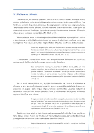 Senac São Paulo- Todos os Direitos Reservados
Ética, Cidadania e Sustentabilidade
6
3.1 Visão mais otimista
Cristian Salaini, no entanto, apresenta uma visão mais otimista sobre o assunto e mostra
como a globalização pode ser propícia para incentivar grupos a se tornarem públicos. Esse
fenômeno também despertaria o interesse desses grupos em valorizar suas próprias culturas.
“Expressões como cultura africana, cultura brasileira, cultura baiana etc. fazem parte do
vocabulário popular e funcionam como demarcadores, elementos que procuram diferenciar
alguns grupos sociais de outros”. (SALAINI, 2012, p. 22).
Salaini defende, ainda, o ambiente global como sendo favorável à promoção de culturas
e aponta para as dificuldades encontradas por quem deseja tratar a cultura como algo
homogêneo. Para o autor, o mundo é fragmentado e dificulta a construção de totalidades:
Diante das reorganizações políticas e históricas mais recentes ocorridas no mundo,
torna-se complicado delinear uma cultura enquanto algo homogêneo. O que parece
existir é um MUNDO FRAGMENTADO, que desafia qualquer impulso no sentido da
construção da ‘totalidades culturais’. (SALAINI, 2012, p. 23).
O pesquisador Cristian Salaini aponta para a importância de fenômenos sociopolíticos,
como a queda do Muro de Berlim, para a compreensão da cultura.
Esse acontecimento reconfigurou, segundo ele [Clifford Geertz, 2001], um novo
quadro mundial em que se diluíram as macroalianças, o mundo polarizado e as
grandes potências. Observamos atualmente a proliferação de uma pluralidade do
mundo, marcado por guerras étnicas, movimentos religiosos fundamentalistas,
grande circulação de pessoas e povos e separações por motivos linguísticos. (SALAINI,
2012, p.23).  
Para o autor, nessa perspectiva, o papel do observador de culturas é importante e
ele deve se ater a esses fenômenos buscando sempre uma análise detalhada de aspectos
presentes em grupos – como língua, religião, valores e sentimentos –, quando o objetivo é
reconhecer culturas e seus modus operandi. Assim, o autor delineia a função do analista ao
procurar identificar uma cultura:
O papel do analista seria o de reconstituir essas partes, buscando encontrar o sentido,
alguma ‘linha mestra’ que possa conduzir à compreensão da cultura. Ao mesmo tempo
em que a busca pela totalidade cultural não se apresenta mais como objetivo, faz-se
necessária a construção de ferramentas que possam dar sentido ao empreendimento
da análise dos fenômenos culturais. (SALAINI, 2012, p. 24).
Salaini menciona, ainda, a ideia do antropólogo norueguês Fredrik Barth, de que há um
forte diálogo entre o “novo” e o “tradicional” no mundo globalizado, apresentando um novo
paradigma de variabilidade cultural em vez de totalidade cultural.
Estamos diante de uma ‘multiplicidade de padrões parciais’, e não de uma totalidade
 