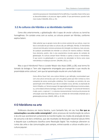 Senac São Paulo- Todos os Direitos Reservados
Ética, Cidadania e Sustentabilidade
7
coerente que possa ser interpretada de forma definitiva. A questão-chave é olhar para
as descontinuidades e ali procurar algum padrão. O que permaneceu quando tudo
mais mudou? (SALAINI, 2012, p. 25).
3.2 As culturas são híbridas e as identidades também
Como dito anteriormente, a globalização não é capaz de anular culturas ou torná-las
homogêneas. Em contato umas com as outras, as culturas provam ser híbridas, conforme
explica Salaini:
Cabe salientar que os grupos nunca são os únicos autores de sua cultura, o que nos
leva à conclusão de que todas as culturas são, por definição, híbridas. O intercâmbio
cultural ocorrido pelos inúmeros processos de interação nos distancia, mais uma vez,
de qualquer possibilidade de entender as culturas de maneira estática e fechada.
Esse elemento, porém, não é uma característica oriunda apenas do contexto de
globalização. As culturas sempre foram híbridas e sujeitas a trocas e intercâmbios.
O que ocorre na globalização é o aumento da velocidade na forma como esses
intercâmbios e mudanças ocorrem. (SALAINI, 2012, p. 25).
Mas o que é hibridismo? Para o curador Moacir dos Anjos (2005, p.28), esse termo foi
tomado da biologia e “tem sido largamente empregado para apreender o que resulta da
proximidade entre culturas”, sem que tal aproximação resulte em uma fusão total:
Como afirma Stuart Hall, uma cultura híbrida é, por definição, incontrastável quer
com uma cultura vernacular, quer com uma global, posto que não é síntese ou mero
compósito de outras construções simbólicas. Ela é resultado, ao contrário, de uma
aproximação entre diferentes que não se completa nunca, abrindo, na expressão de
HomiK.Bhabha,um‘terceiroespaço’denegociaçãoentrediferençasincomensuráveis,
ou, como elabora Silviano Santiago, criando um ‘entrelugar’. O conceito de hibridismo
é apto, assim, a capturar [...] a natureza necessariamente inconclusa do processo de
articulação social das diferenças locais no contexto de interconexão ampliada que a
globalização promove. (ANJOS, 2005, p. 29-30).
4 O hibridismo na arte
Professora doutora em teoria literária, Lucia Santaella fala, em seu livro Por que as
comunicações e as artes estão convergindo?, sobre processos de transformação da cultura
e da arte que aconteceram juntamente às transformações nos modos de produção de bens
de consumo e de bens simbólicos, que são resultados da Revolução Industrial (século XVIII)
e daquela que a professora classifica como Revolução Digital. Tais mudanças alteraram os
rumos das artes e das comunicações para sempre, entrecruzando a cultura erudita com a
cultura popular:
 