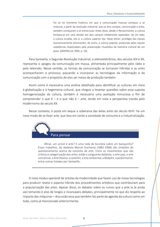 Senac São Paulo- Todos os Direitos Reservados
Ética, Cidadania e Sustentabilidade
8
Foi só no momento histórico em que a comunicação massiva começou a se
instaurar, a partir da revolução industrial, que os dois campos, comunicação e artes,
também começaram a se entrecruzar. Antes disso, desde o Renascimento, a cultura
limitava-se em uma divisão em dois campos nitidamente separados: de um lado,
a cultura erudita, isto é, a cultura superior das ‘belas letras’, privilégio das classes
economicamente dominantes; de outro, a cultura popular, produzida pelas classes
subalternas responsáveis pela preservação ritualística da memória cultural de um
povo. (SANTAELLA, 2005, p. 10).
Para Santaella, a Segunda Revolução Industrial, a eletroeletrônica, dos séculos XIX e XX,
representa o apogeu da comunicação em massa, alimentada principalmente pelo rádio e
pela televisão. Nesse sentido, as formas de comunicação se tornaram híbridas e as artes
acompanharam o processo, passando a incorporar as tecnologias da informação e da
comunicação com o propósito de elas ser meios de produção também.
Assim como é necessária uma análise detalhada para identificar as culturas em meio
à globalização e à hegemonia cultural, que chegue a levantar questões sobre essa suposta
homogeneização da cultura, também é necessária uma avaliação minuciosa a fim de
compreender o que é – e o que não é – arte, tendo em vista a perspectiva trazida pelo
modernismo do século XX.
Nesse contexto, é posta em xeque a soberania das belas artes do século XVIII: há um
novo modo de se fazer arte, que leva em conta a sociedade de consumo e a industrialização.
Afinal, um urinol é arte? E uma roda de bicicleta sobre um banquinho?
Esses trabalhos, do dadaísta Marcel Duchamp (1882-1968) são símbolos do
questionamento acerca do conceito de arte. Entre os movimentos que são
críticos à categorização das artes, estão a vanguarda dadaísta, a arte pop, a arte
conceitual, a Arte Povera, a Land Art, a arte ambiental, a BodyArt, a performance,
entre outras listadas por Santaella..
O novo modus operandi de artistas da modernidade que fazem uso de novas tecnologias
para produzir revela o aspecto híbrido dos procedimentos artísticos que contribuíram para
a popularização das artes. Apesar disso, os debates sobre os rumos que a arte ia (e ainda
vai) tomando é alvo de longos e incansáveis debates, principalmente no que diz respeito ao
impacto das máquinas – discussão essa que também faz parte da agenda da cultura como um
todo, como já mencionado anteriormente.
 