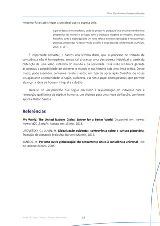 Senac São Paulo- Todos os Direitos Reservados
Ética, Cidadania e Sustentabilidade
10
metamorfoses até chegar a um ideal que se espera dele.
A partir dessas metamorfoses, pode-se pensar na produção local de um entendimento
progressivo do mundo e do lugar, com a produção indígena de imagens, discursos,
filosofias, junto à elaboração de um novo ethos e de novas ideologias e novas crenças
políticas, amparadas na ressurreição da ideia e da prática da solidariedade. (SANTOS,
2005, p. 167).
É importante ressaltar, e Santos nos lembra disso, que o processo de tomada de
consciência não é homogêneo, sendo tal processo uma descoberta individual a partir da
obtenção de uma visão sistêmica do mundo e da sociedade. Essa visão sistêmica garante
às pessoas a possibilidade de observar o mundo e sua história sob uma ótica crítica. Desse
modo, pode ascender, conforme revela o autor, um tipo de apreciação filosófica de nossa
situação ante a comunidade, a nação, o planeta, e o nosso papel como pessoas, que permite
alcançar a ideia de homem integral e cidadão.
Trata-se de um processo que segue em rumo à revalorização do indivíduo para a
renovação qualitativa da espécie humana, um alicerce para uma nova civilização, conforme
aponta Milton Santos.
Referências
My World. The United Nations Global Survey for a Better World. Disponível em: <www.
myworld2015.org/>. Acesso em: 13 mar. 2013.
LIPOVETSKY, G.; JUVIN, H. Globalização ocidental: controvérsia sobre a cultura planetária.
Tradução de Armando Braio Ara. Barueri: Manole, 2012.  
SANTOS, M. Por uma outra globalização: do pensamento único à consciência universal.  Rio
de Janeiro: Record, 2005.
 