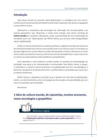 Senac São Paulo- Todos os Direitos Reservados
Ética, Cidadania e Sustentabilidade
2
Introdução
Hoje vamos estudar os conceitos sobre globalização e a emergência de uma cultura-
mundo a partir do pensamento do filósofo francês Gilles Lipovetsky e do doutor em geografia
humana Milton Santos.
Destacamos a importância das tecnologias da informação, do mercado global e de
eventos geopolíticos que influenciam o modo como emerge uma cultura chamada de
cultura-mundo por Lipovetsky. Abordamos, ainda, a apresentação de uma interpretação da
sociedade como uma “aldeia global”, por Milton Santos, que escreveu sobre desigualdades
sociais e globalização.
Ambos os autores apresentam os aspectos positivos e negativos advindos dos processos
de internacionalização das culturas e dos contatos entre uma cultura e outra. O mercado e as
grandes hegemonias, ao que indicam as visões de Lipovetsky e Santos, influenciam no modo
como se dão os processos culturais e o funcionamento da sociedade atual, o que inclui como
as culturas se responsabilizam pelos problemas socioambentais.
Para Lipovetsky, a nova dinâmica mundial envolve um processo de desintegração da
sociedade, que passa a ser individualizada e ensimesmada. Para Milton Santos, o design,
o marketing e a indústria cultural promovem uma globalização com fins mercadológicos e
perversos, que ignoram os direitos do homem, a política ética e a sociedade justa, e priorizam
os valores econômicos.
Milton Santos e Lipovetsky concordam que é possível um novo tipo de globalização,
sendo o uso de ferramentas como a tecnologia da comunicação uma possibilidade para um
novo rumo positivo, da humanidade.
Boa leitura!	
1 Ideia de cultura-mundo, de Lipovetsky, envolve economia,
novas tecnologias e geopolítica
Para entender o texto contextualizador acesse a Biblioteca Digital e leia o
livro Globalização ocidental: controvérsia sobre a cultura planetária, entre as
páginas 08 e 12.
 