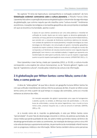 Senac São Paulo- Todos os Direitos Reservados
Ética, Cidadania e Sustentabilidade
3
No capítulo “O reino da hipercultura: cosmopolitismo e civilização ocidental”, do livro
Globalização ocidental: controvérsia sobre a cultura planetária, o filósofo Frances Gilles
Lipovetsky fala sobre a superação do processo de globalização e o desenrolar da segunda etapa
da globalização, que culmina naquilo que ele classifica como “cultura-mundo”. Fenômenos
econômicos, inovações tecnológicas e reviravoltas geopolíticas são concomitantes à realidade
em que se encontra a humanidade, aponta o autor:
A época em que vivemos caracteriza-se por uma onda poderosa e irresistível de
unificação do mundo. Aquilo que em outros lugares se denomina globalização, é
conhecido,naFrança,pelotermomundialização.Trata-sedeumaformidáveldinâmica,
que coincide com a conjunção de fenômenos econômicos (abertura de mercado,
num contexto de capitalismo em escala planetária), inovações tecnológicas (as novas
tecnologias da informação e da comunicação em geral) e reviravoltas geopolíticas
(implosão do império soviético). Embora essa tendência à unificação do mundo não
corresponda a um fenômeno de natureza recente (vivemos numa ‘segunda etapa da
globalização’) nem mesmo a uma realidade acabada, é inegável que representa uma
transformação de ordem geral e profunda, tanto no que diz respeito à organização
quanto no que diz respeito à percepção do nosso universo. (LIPOVESTSKY, 2012, p. 1).
Para Lipovetsky e Jean Serroy, citado por Lipovetsky (2012, p. 01-02), a cultura-mundo
corresponde a uma espécie de cultura transnacional, ou de “terceiro gênero”, ligada a um
tipo de “capitalismo cultural”, movido pelas indústrias da cultura e da informação.
2 A globalização por Milton Santos: como fábula; como é de
fato; e como pode ser
A ideia de “aldeia global” de que fala o doutor em geografia humana Milton Santos faz
crer que a difusão instantânea de notícias informa as pessoas de fato. O autor se refere a esse
termo como um mito a partir do qual tempo e o espaço são contraídos, como se o mundo
estivesse ao alcance das mãos.
Um mercado avassalador dito global é apresentado como capaz de homogeneizar
o planeta, quando, na verdade, as diferenças locais são aprofundadas. [...] Há uma
busca de uniformidade, a serviço dos atores hegemônicos, mas o mundo se torna
menos unido, universal. Enquanto isso, o culto ao consumo é estimado. (SANTOS,
2005, p. 19).
Já o mundo como ele é, inserido na globalização, é visto por Milton Santos como
“perversidade”. O autor fala do desemprego crescente e crônico, da pobreza aumentada, da
classe média que perde qualidade de vida, do salário médio que tende a baixar, da fome e do
desabrigo generalizados em todos os continentes, da instalação de doenças como o vírus HIV
e da volta de doenças supostamente extintas, da permanência da mortalidade infantil mesmo
com os progressos médicos e da informação. Milton Santos também elenca como perversas
 