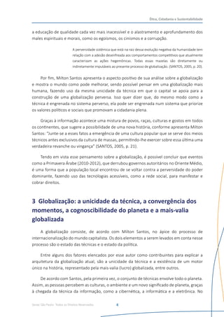 Senac São Paulo- Todos os Direitos Reservados
Ética, Cidadania e Sustentabilidade
4
a educação de qualidade cada vez mais inacessível e o alastramento e aprofundamento dos
males espirituais e morais, como os egoísmos, os cinismos e a corrupção.
A perversidade sistêmica que está na raiz dessa evolução negativa da humanidade tem
relação com a adesão desenfreada aos comportamentos competitivos que atualmente
caracterizam as ações hegemônicas. Todas essas mazelas são diretamente ou
indiretamente imputáveis ao presente processo de globalização. (SANTOS, 2005, p. 20).
Por fim, Milton Santos apresenta o aspecto positivo de sua análise sobre a globalização
e mostra o mundo como pode melhorar, sendo possível pensar em uma globalização mais
humana, fazendo uso da mesma unicidade da técnica em que o capital se apoia para a
construção de uma globalização perversa. Isso quer dizer que, do mesmo modo como a
técnica é engrenada no sistema perverso, ela pode ser engrenada num sistema que priorize
os valores políticos e sociais que promovam a cidadania plena.
Graças à informação acontece uma mistura de povos, raças, culturas e gostos em todos
os continentes, que sugere a possibilidade de uma nova história, conforme apresenta Milton
Santos: “Junte-se a esses fatos a emergência de uma cultura popular que se serve dos meios
técnicos antes exclusivos da cultura de massas, permitindo-lhe exercer sobre essa última uma
verdadeira revanche ou vingança” (SANTOS, 2005, p. 21).
Tendo em vista esse pensamento sobre a globalização, é possível concluir que eventos
como a Primavera Árabe (2010-2012), que derrubou governos autoritários no Oriente Médio,
é uma forma que a população local encontrou de se voltar contra a perversidade do poder
dominante, fazendo uso das tecnologias acessíveis, como a rede social, para manifestar e
cobrar direitos.   
3 Globalização: a unicidade da técnica, a convergência dos
momentos, a cognoscibilidade do planeta e a mais-valia
globalizada
A globalização consiste, de acordo com Milton Santos, no ápice do processo de
internacionalização do mundo capitalista. Os dois elementos a serem levados em conta nesse
processo são o estado das técnicas e o estado da política.
Entre alguns dos fatores elencados por esse autor como contribuintes para explicar a
arquitetura da globalização atual, são a unicidade da técnica e a existência de um motor
único na história, representado pela mais-valia (lucro) globalizada, entre outros.
De acordo com Santos, pela primeira vez, o conjunto de técnicas envolve todo o planeta.
Assim, as pessoas percebem as culturas, o ambiente e um novo significado de planeta, graças
à chegada da técnica da informação, como a cibernética, a informática e a eletrônica. No
 