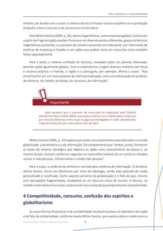 Senac São Paulo- Todos os Direitos Reservados
Ética, Cidadania e Sustentabilidade
5
entanto, de acordo com o autor, o sistema técnico é invasor e busca espalhar-se na produção
(trabalho e bens culturais e de consumo) e no território.
Para Milton Santos (2005, p. 26), atores hegemônicos, como empresas globais, funcionam
a partir de fragmentação e podem funcionar em diversos pontos diferentes, graças às técnicas
hegemônicas presentes, ou passíveis de estarem presentes em toda parte; por intermédio de
políticas de empresas e Estados e em ações que podem tanto ser conjuntas como também
feitas separadamente.
Para o autor, o sistema unificado de técnicas, instalado sobre um planeta informado,
permite ações igualmente globais. Com o imperialismo, surgem diversos motores com força
e alcance próprios: o francês, o inglês e o português, por exemplo. Afirma o autor: “Nos
encontramos em um novo patamar de internacionalização, com a mundialização do produto,
do dinheiro, do crédito, da dívida, do consumo, da informação”.
Vale ressaltar que o conceito de mais-valia foi elaborado pelo filósofo
alemão Karl Marx (1818-1883), que explica sobre o lucro obtido pelas empresas
por meio da diferença entre o que é pago ao empregado e o valor cobrado pelo
material produzido por meio dessa mão de obra.
Milton Santos (2005, p. 37) explica que existe uma dupla tirania exercida sobre o mundo
globalizado: a do dinheiro e a da informação. Ele complementa que “ambas, juntas, fornecem
as bases do sistema ideológico que legitima as ações mais características da época e, ao
mesmo tempo, buscam conformar segundo um novo ethos [valores de um povo] as relações
sociais e interpessoais, influenciando o caráter das pessoas”.
Para o autor, a violência do dinheiro é servida pela violência da informação. O dinheiro,
afirma Santos, recria seu fetichismo por meio da ideologia, sendo esta aplicada de modo
generalizado e coisificado. Outro aspecto perverso da globalização é o fato de que, mesmo
com percepções fragmentadas, estabelece-se um discurso único de mundo. A técnica, no
sentido materialista e funcional, acaba sendo mais aceita do que propriamente compreendida.
4 Competitividade, consumo, confusão dos espíritos e
globalitarismo
As novas formas financeiras e de contabilidade nacional resultam no abandono da noção
e do fato da solidariedade, conforme revela Milton Santos, que explica sobre o modo como a
 