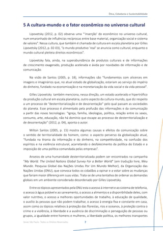 Senac São Paulo- Todos os Direitos Reservados
Ética, Cidadania e Sustentabilidade
7
5 A cultura-mundo e o fator econômico no universo cultural
Lipovetsky (2012, p. 02) observa uma “‘inserção’ do econômico no universo cultural,
num emaranhado de influências recíprocas entre base material, organização social e sistema
de valores”. Nessa cultura, que também é chamada de cultura em escala planetária por Gilles
Lipovetsky (2012, p. 02-03), “o mundo produtivo ‘real’ se anuncia como cultural, enquanto o
mundo cultural pleiteia direitos econômicos”.
Lipovetsky fala, ainda, na superabundância de produtos culturais e de informações
de crescimento exagerado, produção acelerada e ávida por novidades de informação e de
comunicação.
Na visão de Santos (2005, p. 18), informações são “fundamentos com alicerces em
imagens e imaginários que, no atual estado de globalização, estariam ao serviço do império
do dinheiro, fundado na economização e na monetarização da vida social e da vida pessoal”.
Gilles Lipovetsky  também menciona, nessa direção, um estado acelerado e hipertrófico
da produção cultural em escala planetária, outro aspecto da cultura-mundo, que diz respeito
a um processo de “desterritorialização e de desorientação” pelo qual passam as sociedades
do planeta. Esse processo é alimentado pela profusão das informações e da comunicação
a partir das novas tecnologias: “Igreja, família, ideologias, política, relação entre os sexos,
consumo, arte, educação, não há domínio que escape ao processo de desterritorialização e
de desorientação” (2012, p. 04), aponta o autor.
Milton Santos (2005, p. 15) mostra algumas causas e efeitos da comunicação sobre
o sentido de territorialidade do homem, como: o aspecto perverso da globalização atual,
“fundada na tirania da informação e do dinheiro, na competitividade, na confusão dos
espíritos e na violência estrutural, acarretando o desfalecimento da política do Estado e a
imposição de uma política comandada pelas empresas”.
Anseios de uma humanidade desterritorializada podem ser encontrados na campanha
“My World. The United Nations Global Survey For a Better World” (em tradução livre, Meu
Mundo. Pesquisa Global das Nações Unidas Por Um Mundo Melhor), da Organização das
Nações Unidas (ONU), que convoca todos os cidadãos a opinar e a votar sobre as mudanças
que fariam maior diferença em suas vidas. Trata-se de uma tentativa de ordenar as demandas
globais em um ambiente considerado desordenado por Gilles Lipovetsky.
Entre os tópicos apresentados pela ONU esta o acesso à internet e ao sistema de telefonia,
o acesso à água potável e ao saneamento, o acesso a alimentos e a disponibilidade deles, com
valor nutritivo, o acesso a melhores oportunidades de trabalho, à educação de qualidade,
o auxílio às pessoas que não podem trabalhar, o acesso à energia fixa e constante em casa,
assim como os tópicos relativos à proteção das florestas, rios e oceanos, à proteção contra o
crime e a violência, à liberdade e a ausência de discriminação e perseguição de pessoas ou
grupos, a igualdade entre homens e mulheres, a liberdade política, os melhores transportes
 