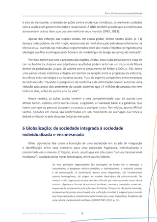 Senac São Paulo- Todos os Direitos Reservados
Ética, Cidadania e Sustentabilidade
8
e vias de transporte, a tomada de ações contra mudanças climáticas, os melhores cuidados
com a saúde e um governo honesto e responsável. A ONU também propõe que os internautas
acrescentem outros itens que possam melhorar seus mundos (ONU, 2013).
Apesar dos esforços das Nações Unidas em escala global, Milton Santos (2005, p. 51)
destaca o despotismo da informação relacionado ao nível alcançado pelo desenvolvimento da
técnica atual, que está nas mãos dos conglomerados onde são criados “objetos carregando uma
ideologia que lhes é entregue pelos homens do marketing e do design ao serviço do mercado”.
Por mais nobre que seja a proposta das Nações Unidas, essa visão global corre o risco de
cair no âmbito da utopia e seus objetivos e resultados podem se tornar um discurso de fábula
dentro da globalização, já que, de acordo com o pensamento de Milton (2005, p. 59), existe
uma perversidade sistêmica e ilógica em termos da relação entre o progresso da indústria,
da ciência e da tecnologia e as mazelas sociais, fruto do espírito competitivo entre empresas
de todo mundo: “Quando os progressos da medicina e da informação deviam autorizar uma
redução substancial dos problemas da saúde, sabemos que 14 milhões de pessoas morrem
todos os dias, antes do quinto ano de vida.”
Nesse sentido, as ações sociais tendem a uma competitividade que, de acordo com
Milton Santos, celebra, entre outras coisas, o egoísmo, a rivalidade banal e a ganância, que
fazem com que as pessoas busquem o sucesso a qualquer custo. Nas mídias, aponta Milton
Santos, opiniões em massa são confirmadas em um movimento de alienação que troca o
debate civilizatório pelo discurso único do mercado.
6 Globalização: de sociedade integrada à sociedade
individualizada e ensimesmada
Gilles Lipovetsky fala sobre a transição de uma sociedade em estado de integração
e identificação entre seus membros para uma sociedade fragilizada, individualizada e
concentrada em si mesma. É forjado, assim, aquilo que ele cita como “cultura transnacional
multipolar”, suscitada pelas novas tecnologias, entre outros fatores:
Os seus princípios organizadores [da civilização] de fundo são o mercado, o
consumismo, o progresso técnico-científico, o individualismo, a indústria cultural
e da comunicação. A combinação desses cinco dispositivos, tão fundamentais
quanto heterogêneos, dá origem ao modelo ideal-típico da cultura-mundo. Do
mesmo modo, lógicas estruturais intentam difundir por todo o planeta uma cultura
comum, objetivos e formas de consumo similares, normas e conteúdos universais,
esquemas de pensamento e de ações sem fronteiras. Conquanto não tenha havido (e,
provavelmente, jamais possa haver) uma unificação mundial, é inegável que o mundo
seja hoje permeado e amplamente reformulado por esses dispositivos forjadores de
uma cultura transnacional multipolar. (LIPOVETSKY, 2012, p. 04).
 