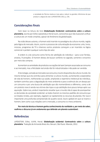 Senac São Paulo- Todos os Direitos Reservados
Ética, Cidadania e Sustentabilidade
10
a sociedade da Técnica revela-se mais apta a reduzir os grandes infortúnios do que
produzir a alegria de viver. (LIPOVESTSKY, 2012, p. 29).
Considerações finais
Com base na leitura do livro Globalização Ocidental: controvérsia sobre a cultura
planetária, escrito por Gilles Lipovetsky e Hervé Juvin, concluímos que não é possível unificar
a cultura de um modo simplista, apesar do fenômeno da globalização.
Na visão desses autores, o homem está inserido no paradigma da cultura-mundo, regida
pela lógica do mercado. Assim, ocorre o processo de culturalização da economia: arte, livros,
músicas, programas de TV e diversos outros produtos começam a ser inseridos na lógica
comercial e perdem qualquer outro tipo de valor.
A ordem é a do consumo como forma de satisfação do indivíduo – para curar feridas,
anseios, frustrações. O homem deixou de buscar conforto no sagrado, somente o encontra
por meio das compras.
Aumentamasvariedadesdeprodutoseasopções delazer(sempreassociadasaoconsumo
e ao mercado), mas a felicidade real ainda não foi industrializada e não pode ser vendida.
A tecnologia, somada ao mercado e ao consumo, é outro dispositivo da cultura-mundo. Ao
mesmo tempo que ela contribui para alimentar a cultura-mundo, aumentando a expectativa
de vida do homem, melhorando sua saúde, ampliando o repertório intelectual do indivíduo,
também contribui para a degradação do meio ambiente e para o estímulo de um desejo por
um consumo e por uma busca de satisfação que são momentâneos e efêmeros, como a de
um produto novo à venda nas vitrines das lojas e cuja satisfação dura pouco tempo após sua
aquisição. Sobre isso, ainda é importante ressaltar que o mundo não é capaz de acompanhar
as demandas da sociedade ocidental: se todos tiverem os mesmos padrões de consumo que
os Estados Unidos, por exemplo, esgotam-se rapidamente os recursos do planeta. Por isso é
importante uma profunda compreensão do quadro social, local e global em que se insere o
homem, bem como suas relações com o mercado, o consumo e o meio ambiente.
Por meio da técnica o homem ganha conhecimento da realidade e, por meio do saber,
reafirma o discurso já em andamento que defende um planeta sustentável.
Referências
LIPOVETSKY, Gilles; JUVIN, Hervé. Globalização ocidental: Controvérsia sobre a cultura
planetária. Tradução de Armando Braio Ara. Barueri, São Paulo: Manole, 2012.
 