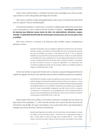 Senac São Paulo- Todos os Direitos Reservados
Ética, Cidadania e Sustentabilidade
3
Como vimos anteriormente, o Ocidente funciona sob o paradigma da cultura-mundo,
cujos valores e cultura são guiados pela lógica do mercado.
São muitos os efeitos criados pela globalização e pela cultura-mundo de que fala Hervé
Juvin no capítulo “Cultura e Globalização”.
O economista destaca o modo como a natureza é afetada pelo liberalismo econômico
e, por consequência, como a vida do homem também é abalada – isso porque é por meio
da natureza que obtemos nossos meios de vida e de sobrevivência: alimentos, roupas,
moradia. A exploração desenfreada da natureza gera escassez que, por sua vez, gera crises
e conflitos.
Para Juvin, eliminar a natureza e se distanciar dela também trazem consequências
políticas e morais.
A primeira eliminação a que se consagrou o liberalismo econômico foi a da natureza.
Sentimos na pele os seus efeitos. A crise de 2007 teve início no contexto do aumento
do preço do petróleo, que passou a 150 dólares por barril. A isso se seguiram
rebeliões por causa da fome e da escassez de alimentos. Ainda só nos é dado entrever
as consequências morais e políticas de um mundo apequenado, disperso e calculista,
no qual o suposto predomínio do homem sobre a natureza conduziu a uma espécie
de exílio da natureza humana no campo da experiência e ao fenecimento dos
inumeráveis símbolos fornecidos por ela ao saber coletivo e ao imaginário político e
religioso. (LIPOVESTSKY, 2012, p. 96).
Hervé Juvin atribui à ruptura do homem com a natureza a causa do desaparecimento de
noções do sagrado, do divino e do repertório dos encantos simbólicos presentes no planeta.
Caminhamos em direção ao estilo dos japoneses, para os quais um vasinho com um
tantinho de água e três cascalhos já bastam para ter contato com a natureza – a nossa
culturaéchamadaatornar-seanossanatureza.Osefeitosresultantesdessaamputação
da realidade impõem-nos uma reflexão. Começamos por sustentar que uma grande
parte de nossas representações imaginárias, que são comuns entre os aruaques,
os venezianos e os asquenazes, vai se extinguindo por causa do distanciamento da
natureza e de nosso alheamento dos fenômenos naturais, que intentamos manipular
continuamente. (LIPOVESTSKY, 2012, p. 96 e 97).
Desse modo, Hervé Juvin (2012, p. 97) atribui à natureza a condição real da cultura, da
qual construímos arquétipos: “[...] Por meio dos animais, era a cultura da vida e da morte, do
sofrimento e do perdão, de raças e de espécies, era a cultura dos ritmos, das temporadas e
estações, do clima e do acaso”, delineia o economista.
Quando esses figurantes dos serões, em torno da sanfona e das bordadeiras, entoam
um cântico, no centro de Pey-en-Velay – ‘minha terra, eu a trago sempre comigo na
pele... Tu bem sabes, ó minha terra, logo mais, eu voltarei para ti’ –, sem o saber,
cantam o luto de uma ordem milenar da vida e da morte, que, desde o início, esteve
 