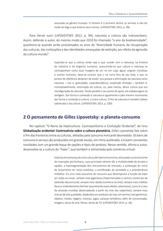 Senac São Paulo- Todos os Direitos Reservados
Ética, Cidadania e Sustentabilidade
4
associada ao gênero humano. O homem é o primeiro dentre os animais a não ter
medo do fogo e que enterra seus mortos. (LIPOVESTSKY, 2012, p. 99).
Para Hervé Juvin (LIPOVESTSKY, 2012, p. 99), natureza e cultura são indissociáveis.
Assim, defende o autor, do mesmo modo que 2010 foi chamado “o ano da biodiversidade”,
questiona-se quando serão proclamados os anos da “diversidade humana, da recuperação
das culturas, das civilizações e das identidades ameaçadas de extinção, por efeito da agressão
da cultura-mundo”.
Supondo-se que a cultura ainda seja o que sucede com a natureza, na história
da indústria e do engenho humanos, presumindo-se que cultura e natureza se
contraponham como duas margens de um rio em cujas águas singram iniciativas
e sonhos humanos, deve-se concluir que o rio corre fora de seu leito, e que os
pontos de referência deixaram de existir. Isso porque a eliminação da natureza como
natureza – isto é, gratuidade, superabundância, amplitude ilimitada – também é,
irremediavelmente, eliminação da cultura, ou, pelo menos, dessa cultura que era
transfiguração da natureza. Tendo perdido o seu ponto de apoio, ela rodopia agora na
vertigem. Dar forma e conteúdo à natureza é igualmente e pelo mesmo movimento
dar forma e conteúdo à cultura, a outra cultura. O fim da natureza é também (talvez
sobretudo) o da cultura. (LIPOVESTSKY, 2012, p. 100).
2 O pensamento de Gilles Lipovetsky: o planeta-consumo
No capítulo “O Reino da Hipercultura: Cosmopolitismo e Civilização Ocidental”, do livro
Globalização ocidental: Controvérsia sobre a cultura planetária, Gilles Lipovetsky fala sobre
o fim das fronteiras entre as culturas, afetadas pelo consumo mercantil desmedido. Os bens de
consumo e serviço são produzidos em grande escala, em ritmo acelerado, e trazem constantes
novidades com um grande leque de opções e tipos de produto. Nesse sentido, afirma o autor,
desenvolve-se a cultura do “hiper”, que também é alimentada pelo comércio virtual:
Estamosempresençadeumaculturadehiperconsumismo,alicerçadanumaeconomia
de inspiração pós-fordiana, cujos principais vetores são a multiplicidade de escalas e
opções, a hipersegmentação dos instrumentos de mercado, a aceleração do ritmo
de lançamento de novos produtos, a proliferação da variedade e a protuberância
midiática. Eis uma nova economia de consumo que desempenha a função de hiper
em todas as coisas: sempre mais gigantesca (hipermercados e centros comerciais de
extensão descomunal); sempre mais rápida (comércio on-line); sempre mais créditos
fáceis e endividamento familiar (acarretando esses efeitos calamitosos, como é o caso
da recessão mundial, desencadeada a partir da crise dos subprimes); sempre mais
marcas de alta qualidade, dispêndios em produtos de luxo; em termos mais genéricos,
objetos, modas, viagens, músicas, jogos, parques temáticos, além de comunicação,
imagens, obras de arte, filmes, séries de TV. (LIPOVESTSKY, 2012, p. 18).
 