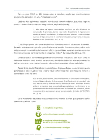 Senac São Paulo- Todos os Direitos Reservados
Ética, Cidadania e Sustentabilidade
5
Para o autor (2012, p. 18), nossas ações e relações, aquilo que experimentamos
diariamente, consistem em uma “relação comercial”.
Cada vez mais é permitida a escolha individual ao homem ocidental, que passa a agir de
modo a comercializar quase tudo integralmente, explica Lipovetsky:
[...] Não apenas de objetos, como também da cultura, da arte, do tempo, da
comunicação, da procriação, da vida e da morte. O capitalismo do hiperconsumo
destaca-se por essa protuberância da esfera mercantil, associada a uma formidável
expansão da lógica consumista da escolha individual, doravante presente em todos os
domínios da vida. (LIPOVESTSKY, 2012, p. 18).
O sociólogo aponta para uma tendência ao hiperconsumo nas sociedades ocidentais.
Para ele, acontece uma aspiração generalizada nesse sentido. “Em nossos países, até os mais
desprovidos de recursos interiorizaram os valores consumistas e tornaram-se mais ou menos
hiperconsumidores, particularmente de imagens e mídias”, diz Lipovetsky (2012, p. 19).
Uma das facetas apresentadas pelo hiperconsumismo é relacionada pelo autor tanto ao
bem-estar material como à busca da felicidade; do melhor-viver e do aperfeiçoamento da
saúde – impostos como direitos humanos sob um horizonte universal das sociedades.
Apesar disso, o autor fala sobre a impossibilidade de os padrões de consumo serem iguais
para todas as pessoas, já que isso só seria viável se houvesse mais planetas para atender a
demanda de todos na Terra:
Mas, se existe, apesar de tudo, uma dimensão moral no consumismo hipermoderno,
também há algo anárquico, de desarrazoado, de profundamente irresponsável, haja
vista até que ponto o modo de viver daí derivado se mostra devastador do meio
ambiente e impróprio para uma aplicação generalizada ao mundo inteiro. Se os
quase seis bilhões de humanos vivessem como os habitantes dos países ricos, seriam
necessários vários planetas para prover as necessidades de todos. (LIPOVESTSKY,
2012, p. 20).
Daí a importância da prática da sustentabilidade, defende o autor, que apresenta como
relevantes questões como:
 