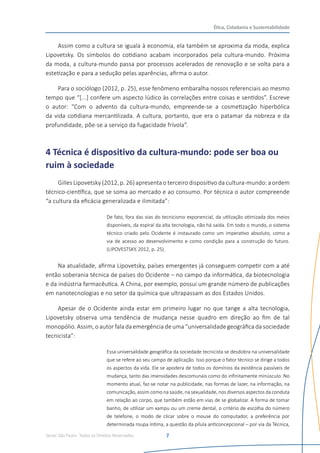 Senac São Paulo- Todos os Direitos Reservados
Ética, Cidadania e Sustentabilidade
7
Assim como a cultura se iguala à economia, ela também se aproxima da moda, explica
Lipovetsky. Os símbolos do cotidiano acabam incorporados pela cultura-mundo. Próxima
da moda, a cultura-mundo passa por processos acelerados de renovação e se volta para a
estetização e para a sedução pelas aparências, afirma o autor.
Para o sociólogo (2012, p. 25), esse fenômeno embaralha nossos referenciais ao mesmo
tempo que “[...] confere um aspecto lúdico às correlações entre coisas e sentidos”. Escreve
o autor: “Com o advento da cultura-mundo, empreende-se a cosmetização hiperbólica
da vida cotidiana mercantilizada. A cultura, portanto, que era o patamar da nobreza e da
profundidade, põe-se a serviço da fugacidade frívola”.
4 Técnica é dispositivo da cultura-mundo: pode ser boa ou
ruim à sociedade
Gilles Lipovetsky (2012, p. 26) apresenta o terceiro dispositivo da cultura-mundo: a ordem
técnico-científica, que se soma ao mercado e ao consumo. Por técnica o autor compreende
“a cultura da eficácia generalizada e ilimitada”:
De fato, fora das vias do tecnicismo exponencial, da utilização otimizada dos meios
disponíveis, da espiral da alta tecnologia, não há saída. Em todo o mundo, o sistema
técnico criado pelo Ocidente é instaurado como um imperativo absoluto, como a
via de acesso ao desenvolvimento e como condição para a construção do futuro.
(LIPOVESTSKY, 2012, p. 25).
Na atualidade, afirma Lipovetsky, países emergentes já conseguem competir com a até
então soberania técnica de países do Ocidente – no campo da informática, da biotecnologia
e da indústria farmacêutica. A China, por exemplo, possui um grande número de publicações
em nanotecnologias e no setor da química que ultrapassam as dos Estados Unidos.
Apesar de o Ocidente ainda estar em primeiro lugar no que tange a alta tecnologia,
Lipovetsky observa uma tendência de mudança nesse quadro em direção ao fim de tal
monopólio. Assim, o autor fala da emergência de uma “universalidade geográfica da sociedade
tecnicista”:
Essa universalidade geográfica da sociedade tecnicista se desdobra na universalidade
que se refere ao seu campo de aplicação. Isso porque o fator técnico se dirige a todos
os aspectos da vida. Ele se apodera de todos os domínios da existência passíveis de
mudança, tanto das imensidades descomunais como do infinitamente minúsculo. No
momento atual, faz-se notar na publicidade, nas formas de lazer, na informação, na
comunicação, assim como na saúde, na sexualidade, nos diversos aspectos da conduta
em relação ao corpo, que também estão em vias de se globalizar. A forma de tomar
banho, de utilizar um xampu ou um creme dental, o critério de escolha do número
de telefone, o modo de clicar sobre o mouse do computador, a preferência por
determinada roupa íntima, a questão da pílula anticoncepcional – por via da Técnica,
 