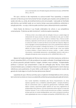 Senac São Paulo- Todos os Direitos Reservados
Ética, Cidadania e Sustentabilidade
8
vai-se universalizando uma infinidade de gestos elementares do corpo. (LIPOVESTSKY,
2012, p. 26 e 27).
Por que a técnica é tão importante na cultura-mundo? Para Lipovetsky, a resposta
consiste no fato de que tal instrumental fornece soluções para mazelas como problemas de
saúde e de vida, ou, ainda, de envelhecimento ou de comunicação – tudo pode ser facilitado
pela técnica, que também pode ser ao mesmo tempo causa para problemas ambientais e
solução para eles – ou seja, a técnica pode contribuir para o desenvolvimento sustentável.
Outra faceta da técnica é sua função ordenadora da cultura e sua competência
universalizante. “A técnica vai além da técnica”, conforme explica Lipovetsky:
A Técnica já não é uma simples parte da civilização; tornou-se a própria lógica de
ordenamento de nossas culturas e de todas as dimensões da vida, quer na ordem
econômica ou social, quer na ordem cultural ou individual. Hoje, a Técnica vai além
da técnica, originando uma forma de ser e pensar que reestrutura a reorienta todas
as culturas do mundo. O universo da Técnica se situa além das máquinas. Afigura-se
como a linguagem universal da performance, assim como o aparelhamento intelectual
e cultural que torna possível a utilização das técnicas. É um universalismo técnico
idêntico em todos os lugares, que unifica os modos de agir e viver, que mobiliza
os mesmo símbolos, o mesmo sistema de normas e valores – a saber, a eficácia
instrumental, a racionalidade operacional, a calculabilidade inerente a cada coisa, a
utilização otimizada dos meios a serviço de um fim. (LIPOVESTSKY, 2012, p. 27).
Apesar da função ordenadora da Técnica (isso mesmo, com letra maiúscula, conforme o
autor), Lipovetsky (2012, p.27) não acredita em seu poder unificador. O sociólogo lembra que
as culturas possuem passado histórico. Surgem, também nesse contexto, “multiplicidades
políticas e culturais” que comprometem a ideia de unificação pela Técnica. Outro dado
comprometedor para a unidade é o fato de as sociedades se fragmentarem e terem diversas
referências como parâmetros. O autor (2012, p.28) ressalta: “A tecnicização do mundo não
garante de modo algum o triunfo final das democracias liberais”.
Lipovetsky diz que a Técnica contribui para a noção de interdependência entre culturas,
bem como torna visíveis os riscos e as catástrofes ambientais provocadas pela ação do homem.
Esse mundo hiperbólico remodelado pela Técnica frequentemente nos deixa
expostos a grandes riscos, a verdadeiras catástrofes globais – poluição atmosférica,
falta de conhecimento sobre os organismos geneticamente modificados (OGM),
dejetos nucleares, aquecimento global, epidemia da vaca louca, esgotamento da
biodiversidade. Riscos diversos, cuja nota característica está em ignorar os limites das
fronteiras nacionais. É com a cultura-mundo tecnicista que se define o sentimento
de fazer parte de um mundo interdependente, assim como a tomada de consciência
sobre a globalidade dos riscos e as relações cosmopolitas. (LIPOVESTSKY, 2012, p. 28).
 