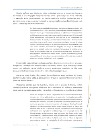 Senac São Paulo- Todos os Direitos Reservados
Ética, Cidadania e Sustentabilidade
9
O autor defende que, diante das crises ambientais com que o homem se depara na
atualidade, é sua obrigação incorporar valores como a preservação do meio ambiente,
por exemplo. Assim, para Lipovetsky, do mesmo modo que a ordem técnico-mercantil se
apresenta como uma ameaça, por meio dela as transformações sociais são viabilizadas, e ela
precisa colaborar para um futuro melhor.
Em decorrência da degradação da biosfera e dos riscos mundiais engendrados pela
combinação da Técnica com o capitalismo, desenvolve-se igualmente uma figura típica
da cultura-mundo, que menospreza os obstáculos ou as barreiras nacionais: os valores
ecológicos e seus imperativos de preservar a existência, a longo prazo, da humanidade
numa Terra habitável. Desse ponto de vista, cada um de nós é interpelado, em
todos os recantos do planeta, a promover o crescimento verde, o desenvolvimento
sustentável, novas fontes de energia pura, o consumo ecológico. Essa peça da cultura-
mundo, a exemplo da competição no capitalismo globalizado, se consagra não como
uma escolha voluntária, mas como uma obrigação, uma reação de sobrevivência
perante uma realidade amplamente incontrolável e indesejada. De um lado, nunca a
ordem técnico-mercantil pôde criar tantos riscos extremos e tantos sentimentos de
falta de domínio acerca de nosso próprio destino. De outro, nunca foram tão grandes
as possibilidades de reinventar um novo gênero de desenvolvimento, novos modos de
produção e consumo. (LIPOVESTSKY, 2012, p. 28 e 29).
Desse modo, Lipovetsky apresenta as duas faces de uma mesma moeda: os temores e
a esperança caminham lado a lado diante do sistema da técnica – que permite ao homem
sonhar com melhorias na sua existência, como o aumento da expectativa de vida, saúde
plena, juventude eternizada, entre outros elementos listados pelo autor.
Apesar de esses desejos não estarem, de acordo com o autor, tão longe do alcance
dos homens, Lipovetsky (2012, p. 29) questiona: “O que se espera senão um acréscimo da
felicidade para os homens?”.
O sociólogo constata que, na atualidade, mesmo com os avanços da técnica, existem
diferenciações entre a solução de infortúnios, a cura de mazelas e a promoção da felicidade
plena, ou seja, a verdadeira alegria não é manipulada em laboratórios ou vendida nas farmácias.
Graças aos “milagres” da Técnica, a expectativa de vida não cessa de crescer. Vive-
se mais e com melhor saúde; o número de nascimentos é controlado; as condições
materiais de existência da maior parte das populações vão experimentando melhoras.
Os sonhos dos modernos, associados às “maravilhas” da Técnica, estão mais vivos do
que nunca, apesar dos novos temores gerados pelo progresso. Todavia, a felicidade
não avança no mesmo compasso. Assim, embora hoje o consumo de energia seja
três vezes maior do que na década de 1960, daí não se deduz que nossa proporção
de felicidade tenha triplicado. Em sentido análogo, numa comparação com as três
últimas décadas, verificamos que o poder de compra das classes médias quase
dobrou na França. Devemos concluir, então, que a felicidade aumentou em dobro?
Em contrapartida, a ansiedade se multiplica, assim como os índices de depressão,
as tentativas de suicídio e as manifestações do sofrimento de viver. Evidentemente,
 